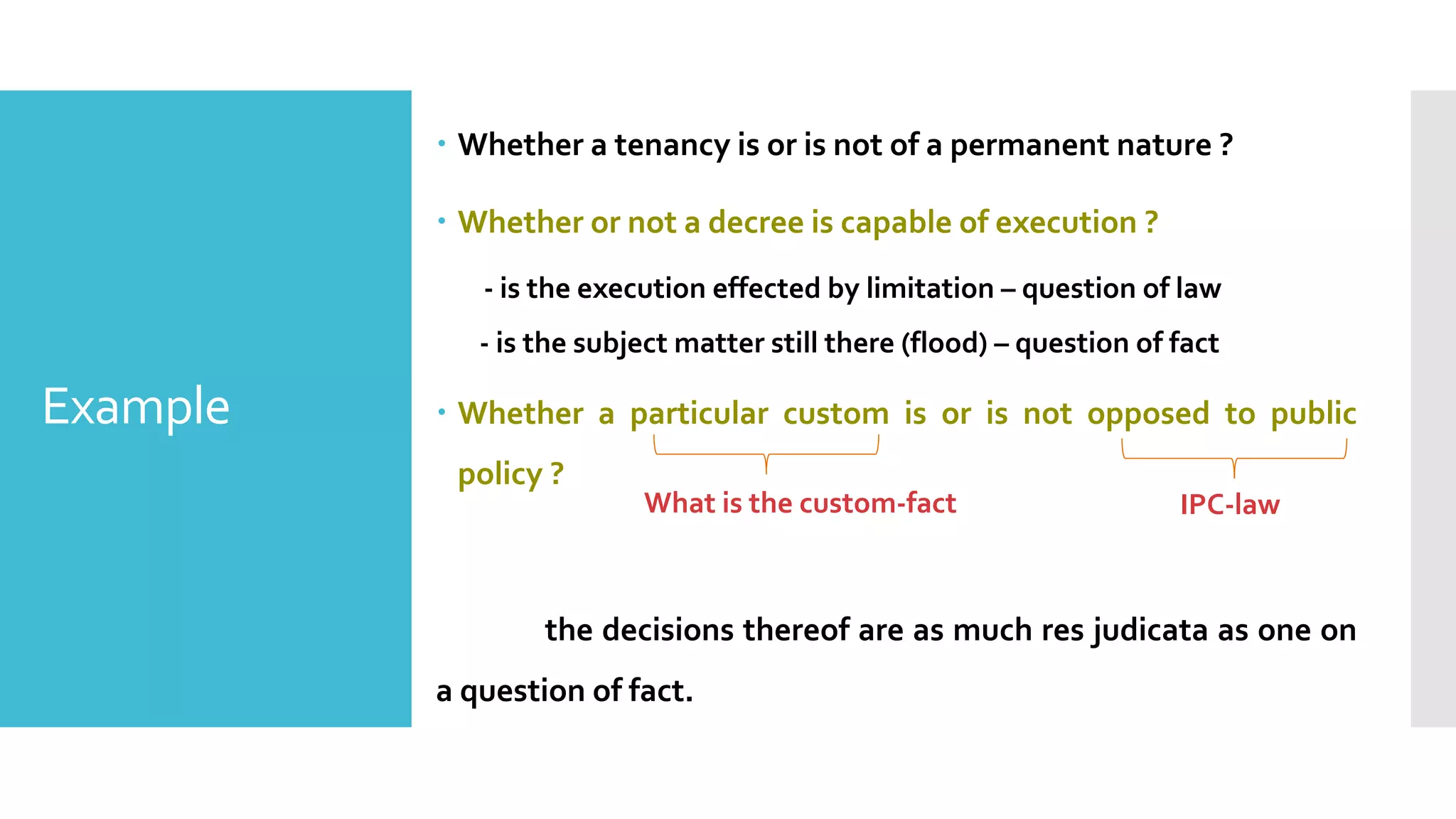 Example
– Whether a tenancy is or is not of a permanent nature ?
– Whether or not a decree is capable of execution ?
- is the execution effected by limitation – question of law
- is the subject matter still there (flood) – question of fact
– Whether a particular custom is or is not opposed to public
policy ?
the decisions thereof are as much res judicata as one on
a question of fact.
What is the custom-fact IPC-law
 