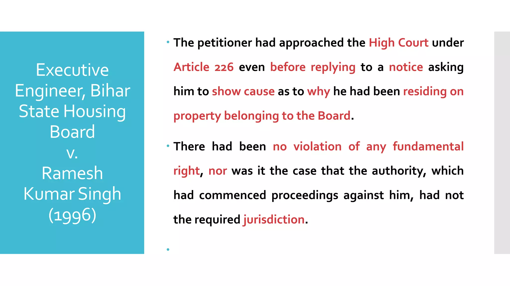 Executive
Engineer, Bihar
State Housing
Board
v.
Ramesh
KumarSingh
(1996)
– The petitioner had approached the High Court under
Article 226 even before replying to a notice asking
him to show cause as to why he had been residing on
property belonging to the Board.
– There had been no violation of any fundamental
right, nor was it the case that the authority, which
had commenced proceedings against him, had not
the required jurisdiction.
–
 