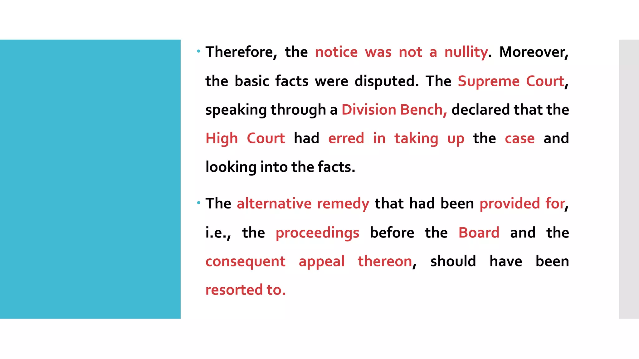 – Therefore, the notice was not a nullity. Moreover,
the basic facts were disputed. The Supreme Court,
speaking through a Division Bench, declared that the
High Court had erred in taking up the case and
looking into the facts.
– The alternative remedy that had been provided for,
i.e., the proceedings before the Board and the
consequent appeal thereon, should have been
resorted to.
 