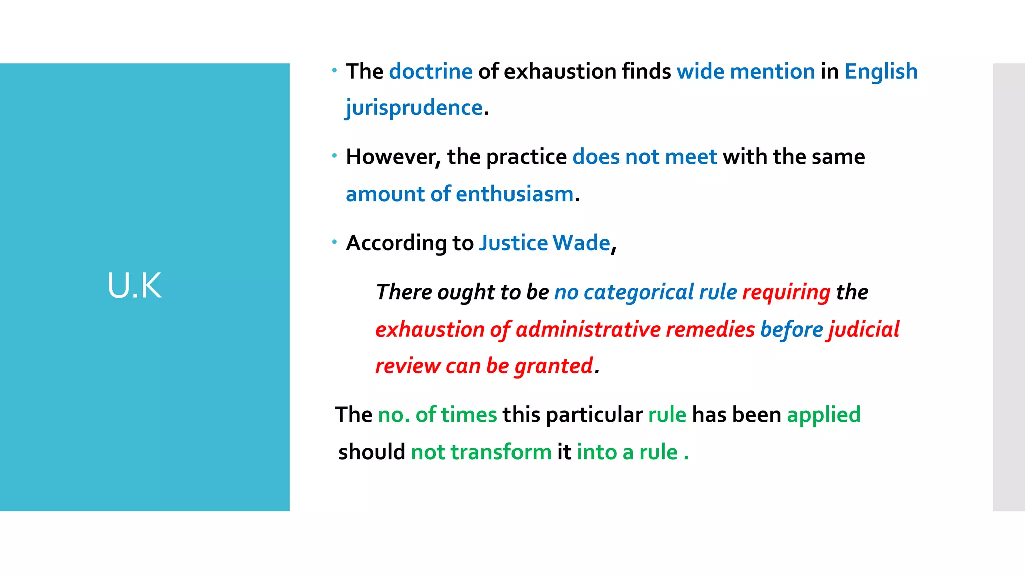 U.K
– The doctrine of exhaustion finds wide mention in English
jurisprudence.
– However, the practice does not meet with the same
amount of enthusiasm.
– According to JusticeWade,
There ought to be no categorical rule requiring the
exhaustion of administrative remedies before judicial
review can be granted.
The no. of times this particular rule has been applied
should not transform it into a rule .
 