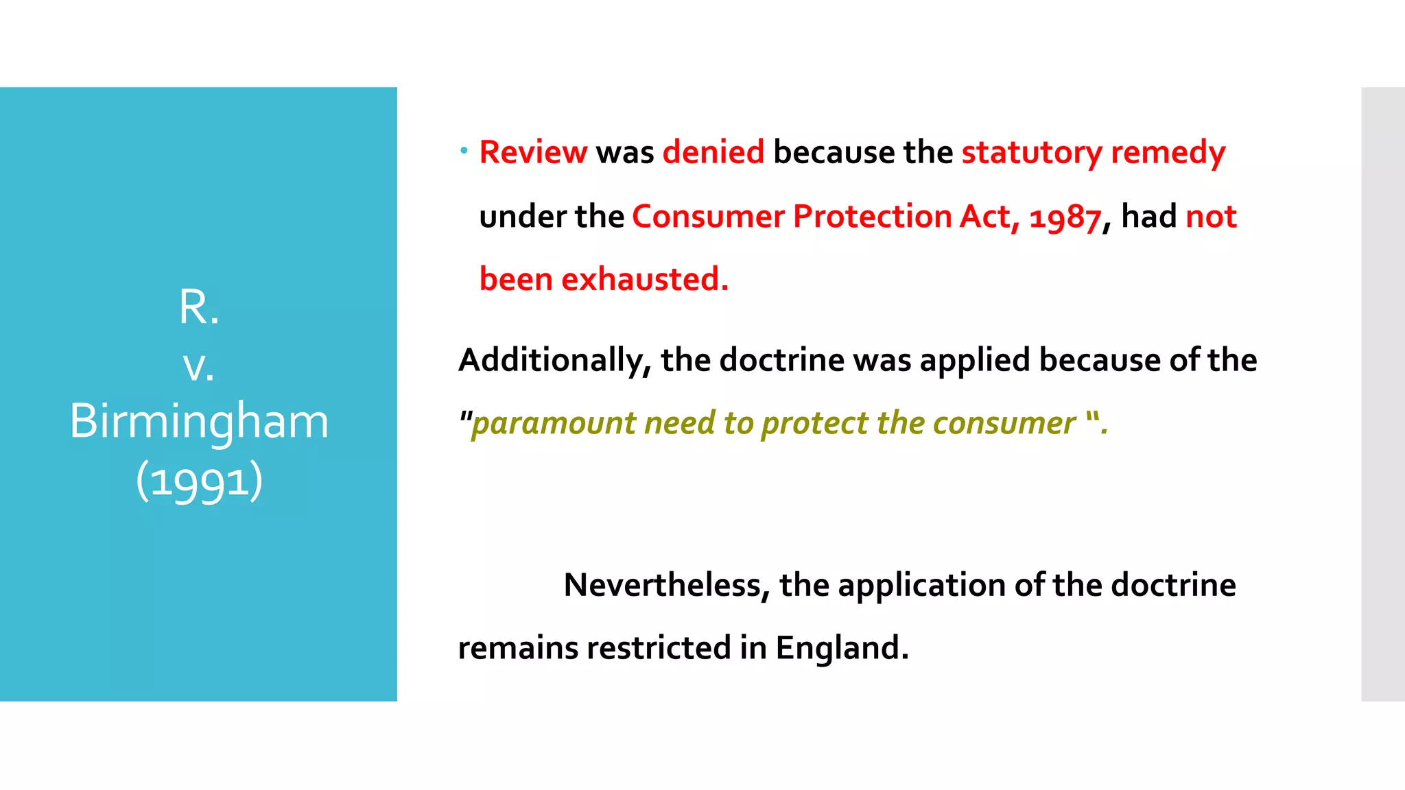 R.
v.
Birmingham
(1991)
– Review was denied because the statutory remedy
under the Consumer Protection Act, 1987, had not
been exhausted.
Additionally, the doctrine was applied because of the
"paramount need to protect the consumer “.
Nevertheless, the application of the doctrine
remains restricted in England.
 