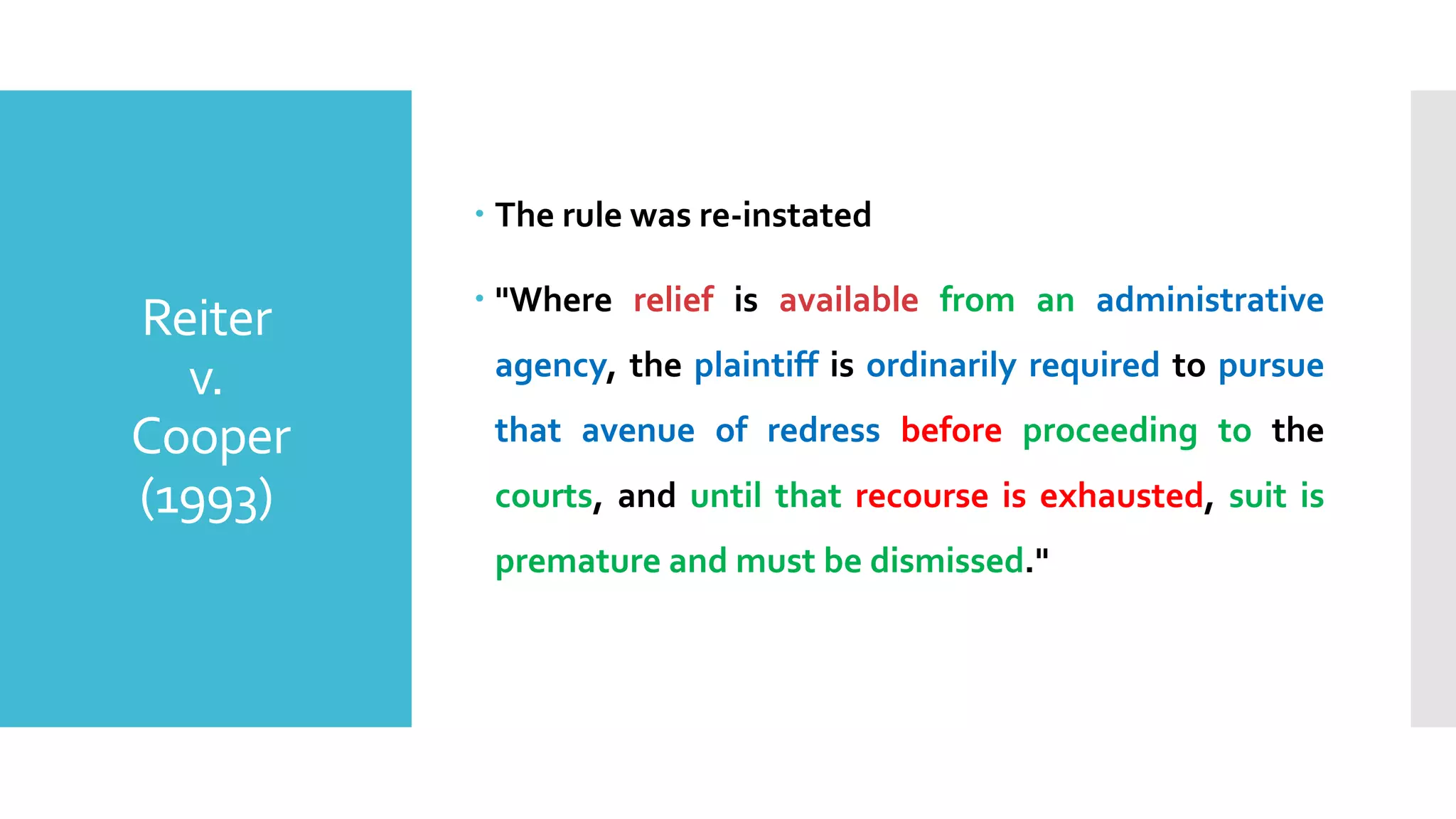 Reiter
v.
Cooper
(1993)
– The rule was re-instated
– "Where relief is available from an administrative
agency, the plaintiff is ordinarily required to pursue
that avenue of redress before proceeding to the
courts, and until that recourse is exhausted, suit is
premature and must be dismissed."
 