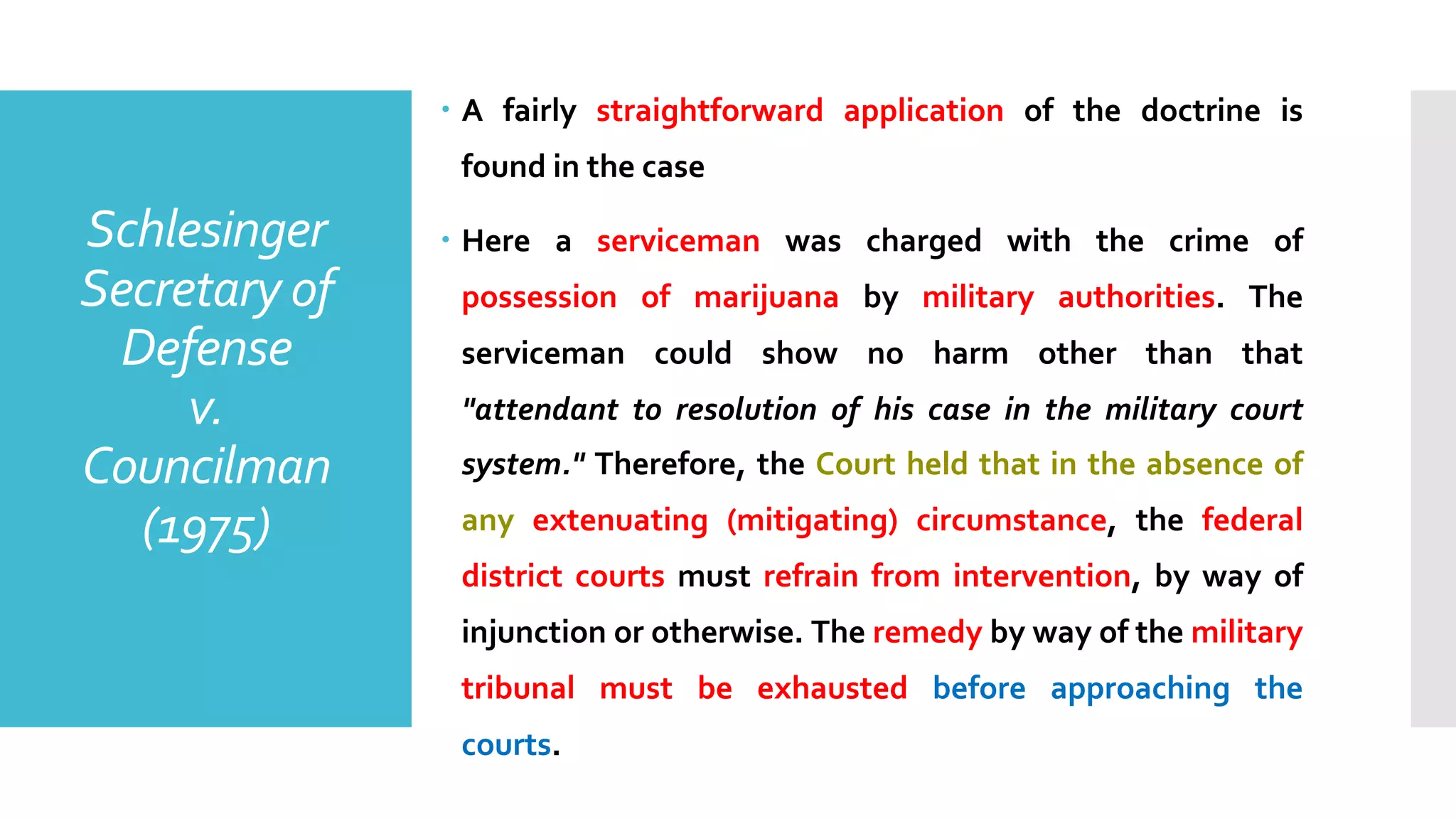 Schlesinger
Secretary of
Defense
v.
Councilman
(1975)
– A fairly straightforward application of the doctrine is
found in the case
– Here a serviceman was charged with the crime of
possession of marijuana by military authorities. The
serviceman could show no harm other than that
"attendant to resolution of his case in the military court
system." Therefore, the Court held that in the absence of
any extenuating (mitigating) circumstance, the federal
district courts must refrain from intervention, by way of
injunction or otherwise. The remedy by way of the military
tribunal must be exhausted before approaching the
courts.
 