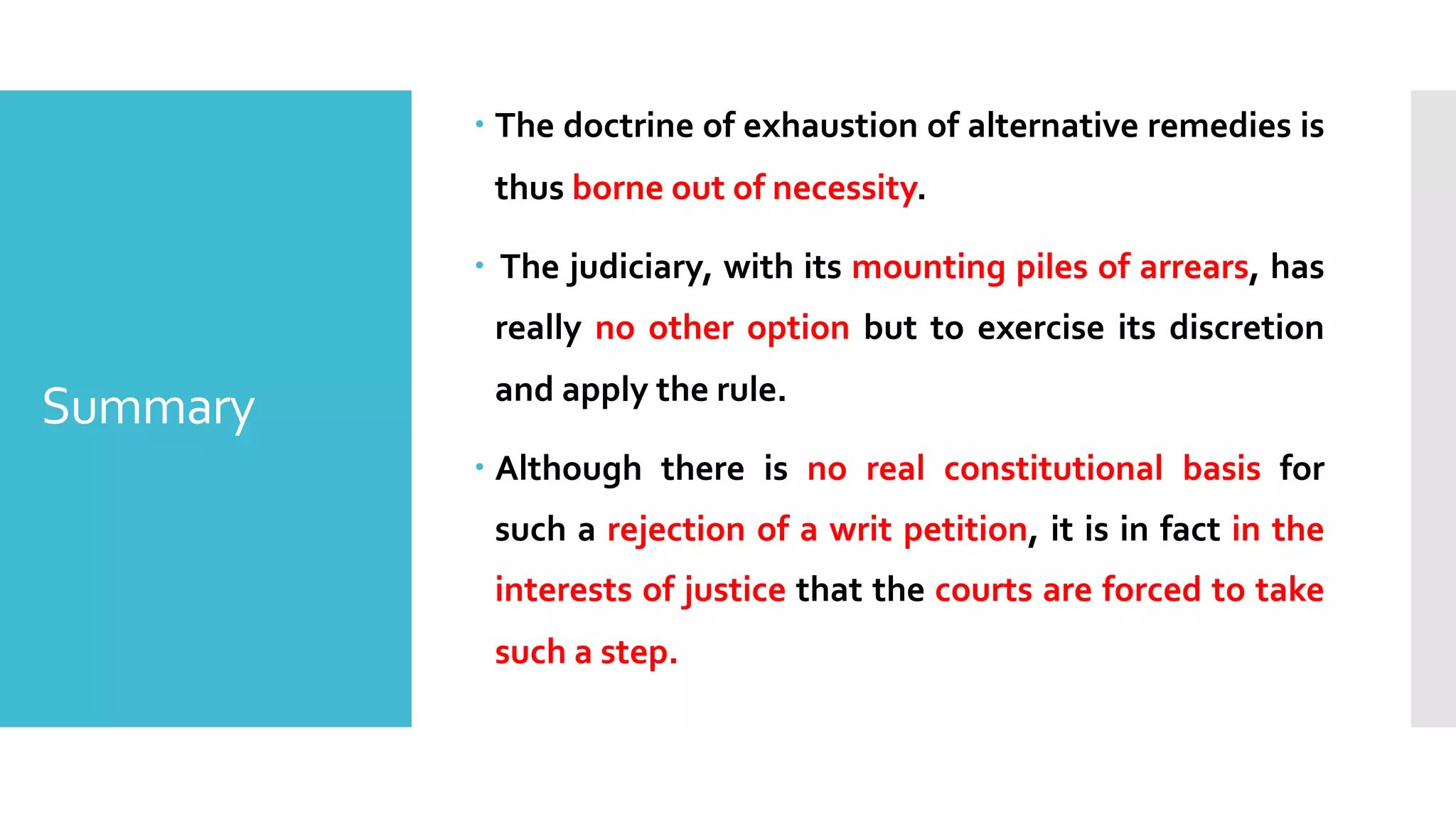 Summary
– The doctrine of exhaustion of alternative remedies is
thus borne out of necessity.
– The judiciary, with its mounting piles of arrears, has
really no other option but to exercise its discretion
and apply the rule.
– Although there is no real constitutional basis for
such a rejection of a writ petition, it is in fact in the
interests of justice that the courts are forced to take
such a step.
 