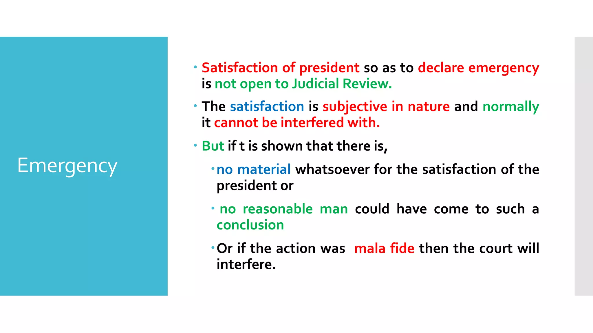 Emergency
– Satisfaction of president so as to declare emergency
is not open to Judicial Review.
– The satisfaction is subjective in nature and normally
it cannot be interfered with.
– But if t is shown that there is,
–no material whatsoever for the satisfaction of the
president or
– no reasonable man could have come to such a
conclusion
–Or if the action was mala fide then the court will
interfere.
 