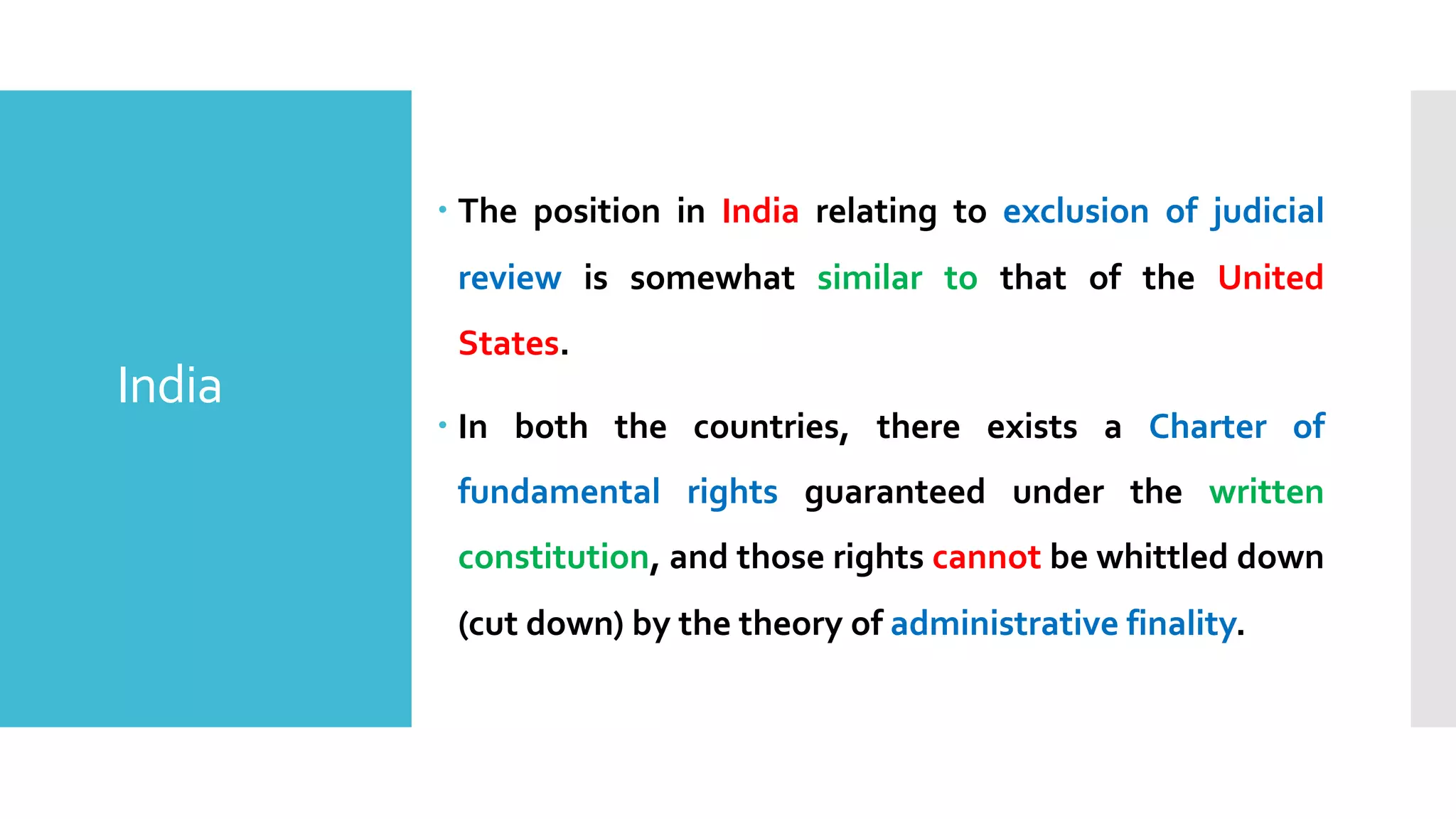 – The position in India relating to exclusion of judicial
review is somewhat similar to that of the United
States.
– In both the countries, there exists a Charter of
fundamental rights guaranteed under the written
constitution, and those rights cannot be whittled down
(cut down) by the theory of administrative finality.
India
 