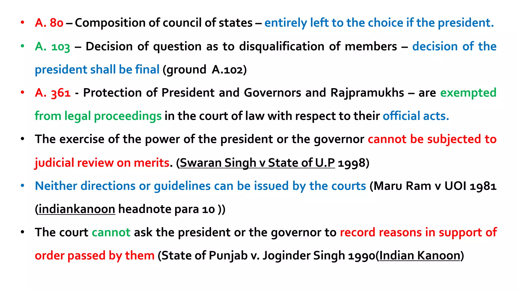 • A. 80 – Composition of council of states – entirely left to the choice if the president.
• A. 103 – Decision of question as to disqualification of members – decision of the
president shall be final (ground A.102)
• A. 361 - Protection of President and Governors and Rajpramukhs – are exempted
from legal proceedings in the court of law with respect to their official acts.
• The exercise of the power of the president or the governor cannot be subjected to
judicial review on merits. (Swaran Singh v State of U.P 1998)
• Neither directions or guidelines can be issued by the courts (Maru Ram v UOI 1981
(indiankanoon headnote para 10 ))
• The court cannot ask the president or the governor to record reasons in support of
order passed by them (State of Punjab v. Joginder Singh 1990(Indian Kanoon)
 