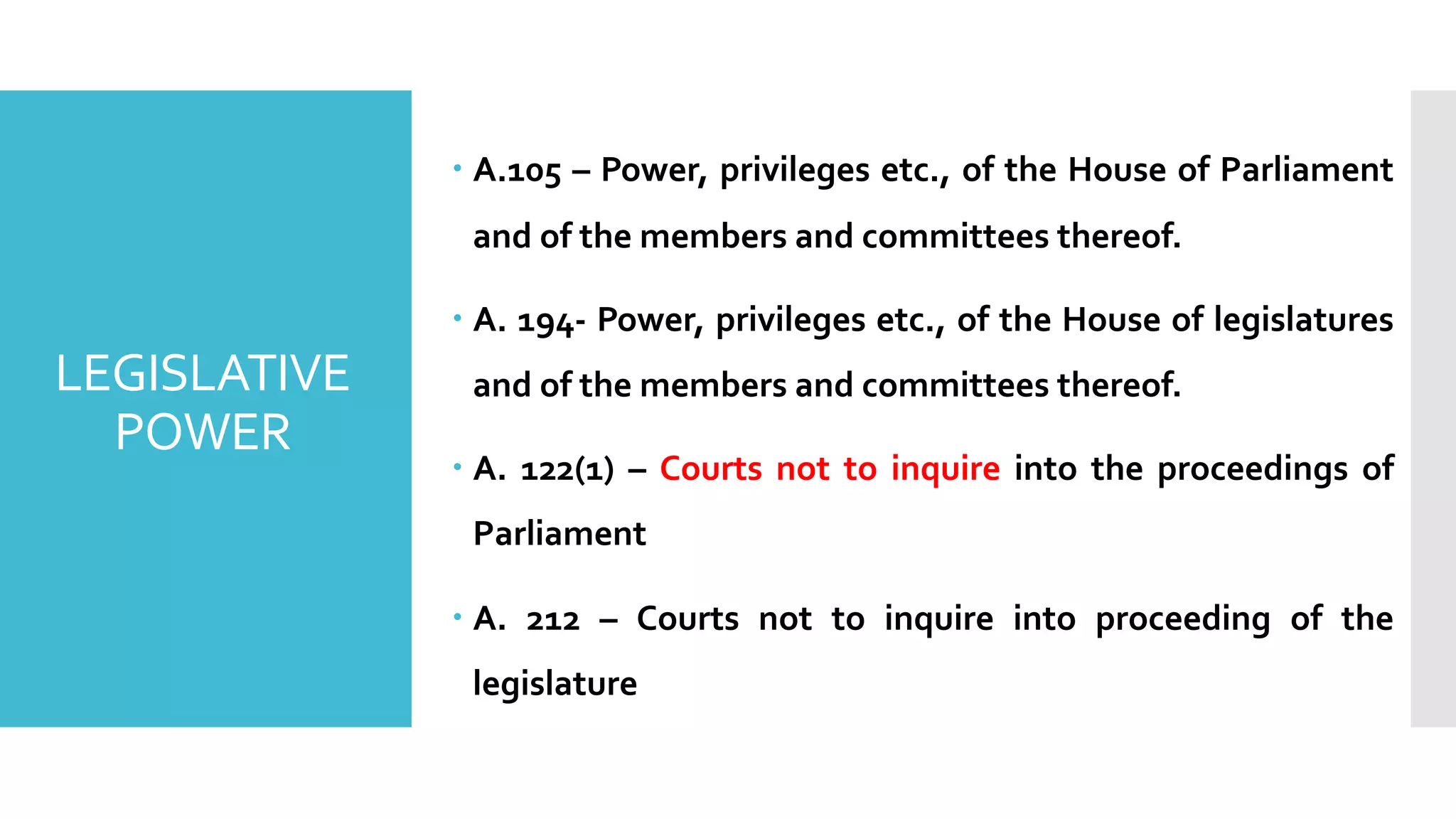 – A.105 – Power, privileges etc., of the House of Parliament
and of the members and committees thereof.
– A. 194- Power, privileges etc., of the House of legislatures
and of the members and committees thereof.
– A. 122(1) – Courts not to inquire into the proceedings of
Parliament
– A. 212 – Courts not to inquire into proceeding of the
legislature
LEGISLATIVE
POWER
 