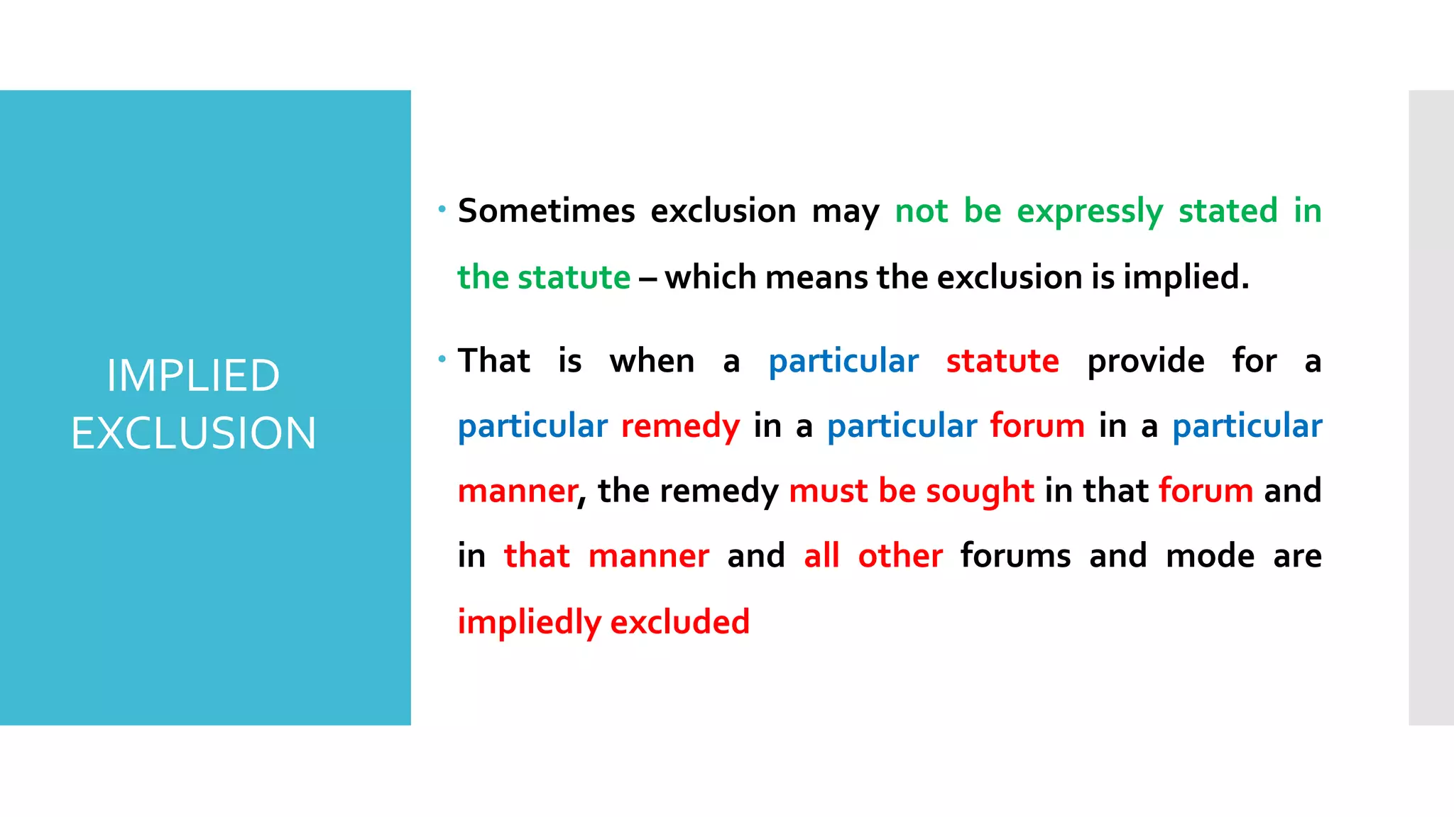 – Sometimes exclusion may not be expressly stated in
the statute – which means the exclusion is implied.
– That is when a particular statute provide for a
particular remedy in a particular forum in a particular
manner, the remedy must be sought in that forum and
in that manner and all other forums and mode are
impliedly excluded
IMPLIED
EXCLUSION
 