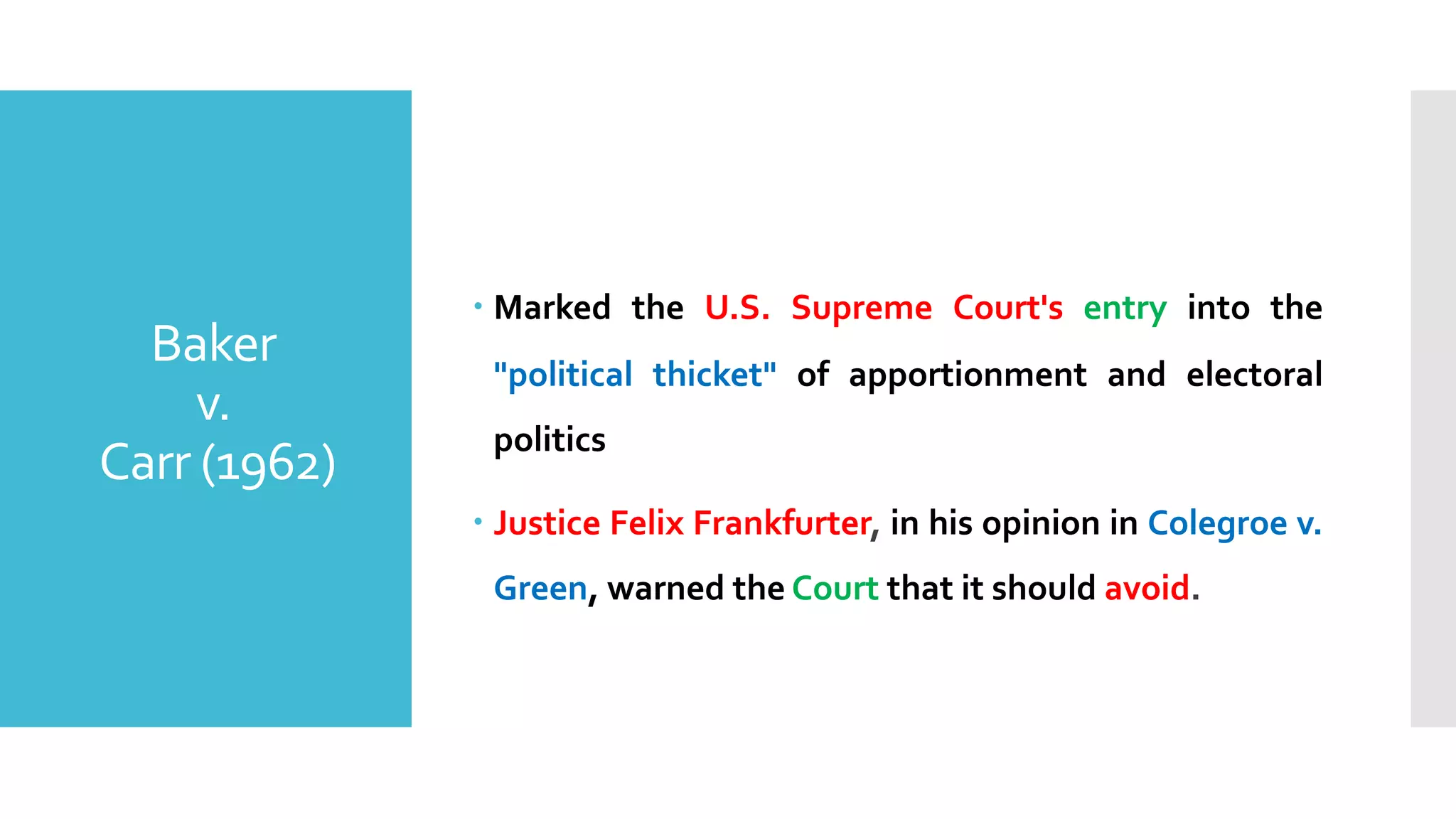 – Marked the U.S. Supreme Court's entry into the
"political thicket" of apportionment and electoral
politics
– Justice Felix Frankfurter, in his opinion in Colegroe v.
Green, warned the Court that it should avoid.
Baker
v.
Carr (1962)
 