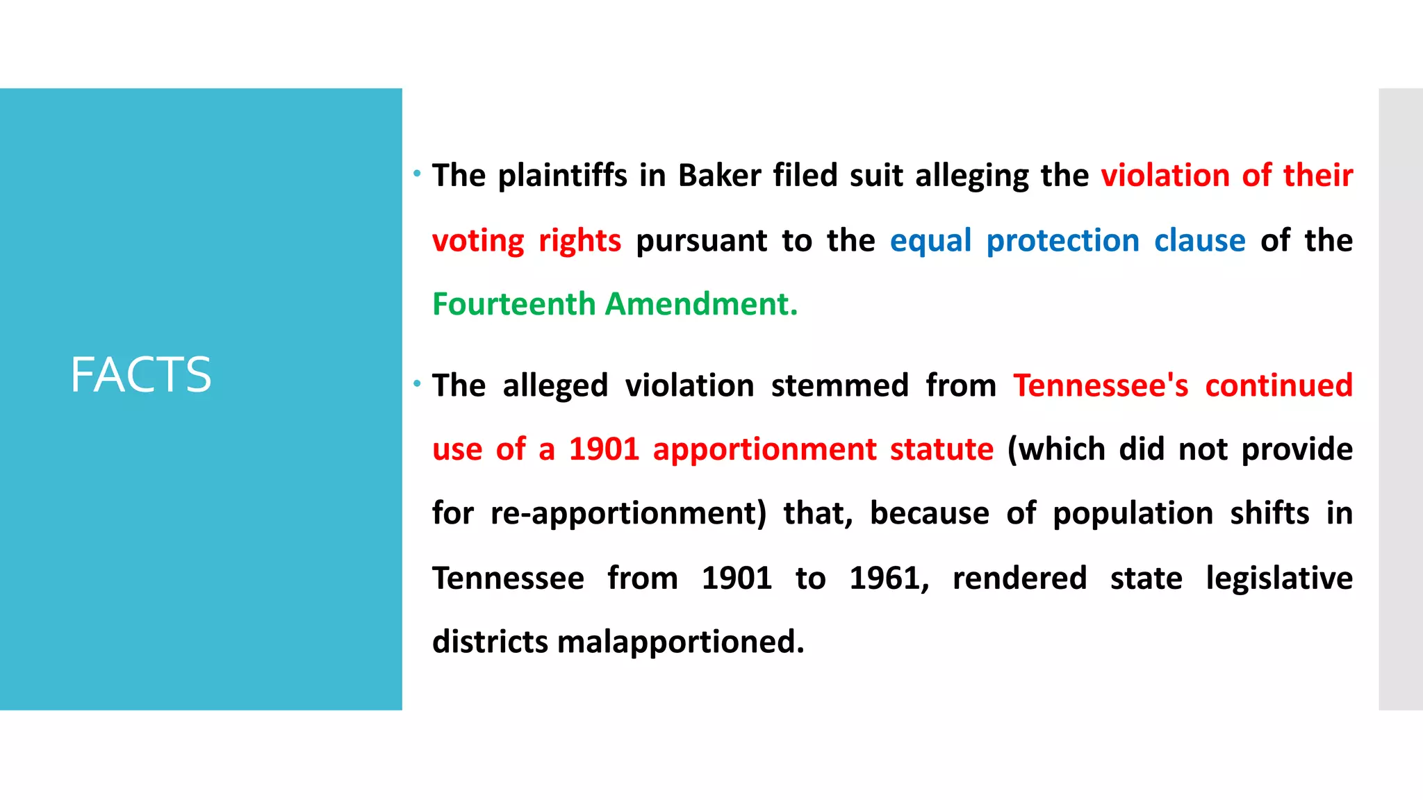 – The plaintiffs in Baker filed suit alleging the violation of their
voting rights pursuant to the equal protection clause of the
Fourteenth Amendment.
– The alleged violation stemmed from Tennessee's continued
use of a 1901 apportionment statute (which did not provide
for re-apportionment) that, because of population shifts in
Tennessee from 1901 to 1961, rendered state legislative
districts malapportioned.
FACTS
 