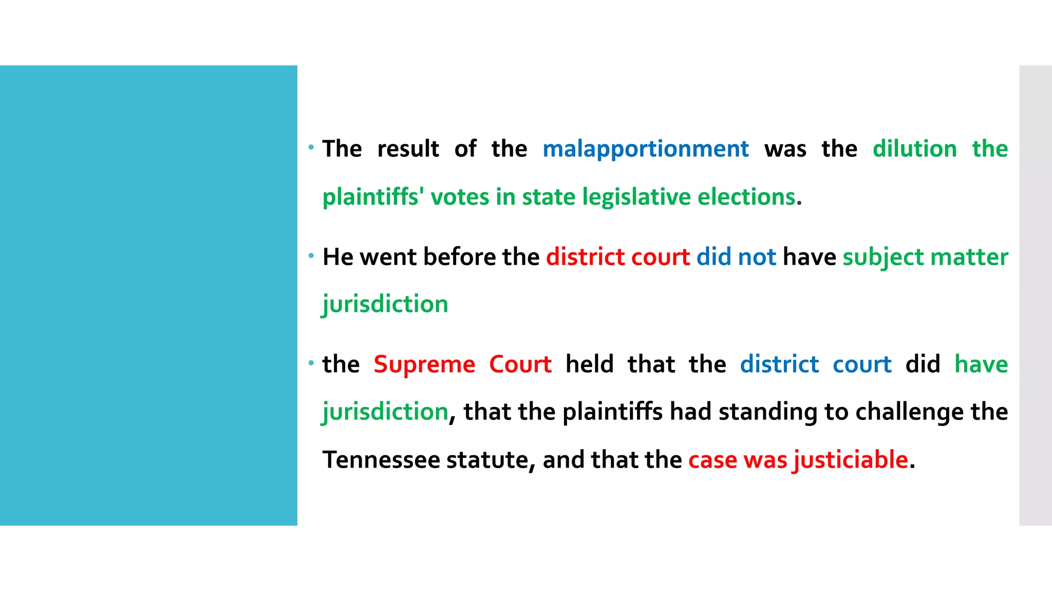 – The result of the malapportionment was the dilution the
plaintiffs' votes in state legislative elections.
– He went before the district court did not have subject matter
jurisdiction
– the Supreme Court held that the district court did have
jurisdiction, that the plaintiffs had standing to challenge the
Tennessee statute, and that the case was justiciable.
 