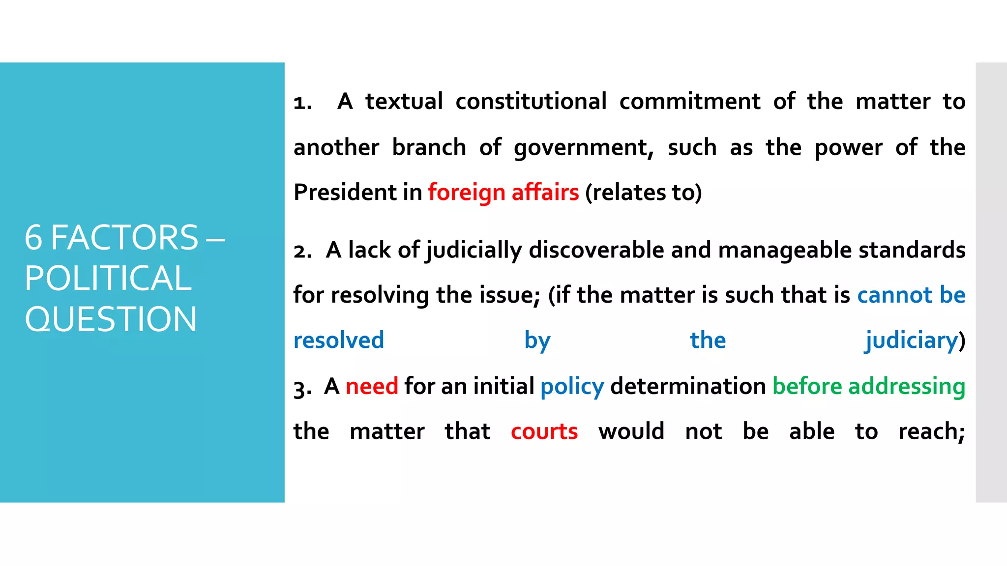 1. A textual constitutional commitment of the matter to
another branch of government, such as the power of the
President in foreign affairs (relates to)
2. A lack of judicially discoverable and manageable standards
for resolving the issue; (if the matter is such that is cannot be
resolved by the judiciary)
3. A need for an initial policy determination before addressing
the matter that courts would not be able to reach;
6 FACTORS –
POLITICAL
QUESTION
 