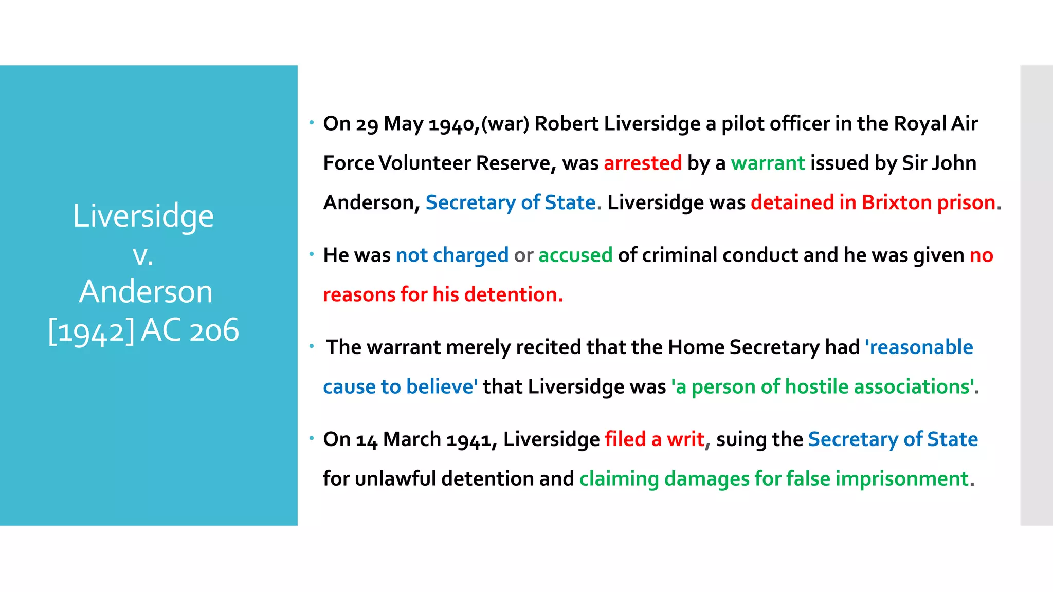 – On 29 May 1940,(war) Robert Liversidge a pilot officer in the Royal Air
ForceVolunteer Reserve, was arrested by a warrant issued by Sir John
Anderson, Secretary of State. Liversidge was detained in Brixton prison.
– He was not charged or accused of criminal conduct and he was given no
reasons for his detention.
– The warrant merely recited that the Home Secretary had 'reasonable
cause to believe' that Liversidge was 'a person of hostile associations'.
– On 14 March 1941, Liversidge filed a writ, suing the Secretary of State
for unlawful detention and claiming damages for false imprisonment.
Liversidge
v.
Anderson
[1942]AC 206
 