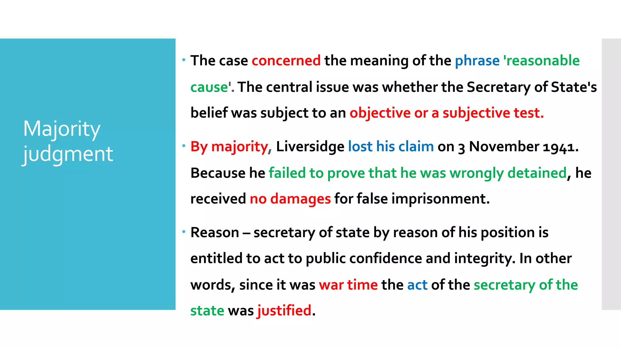 – The case concerned the meaning of the phrase 'reasonable
cause'.The central issue was whether the Secretary of State's
belief was subject to an objective or a subjective test.
– By majority, Liversidge lost his claim on 3 November 1941.
Because he failed to prove that he was wrongly detained, he
received no damages for false imprisonment.
– Reason – secretary of state by reason of his position is
entitled to act to public confidence and integrity. In other
words, since it was war time the act of the secretary of the
state was justified.
Majority
judgment
 