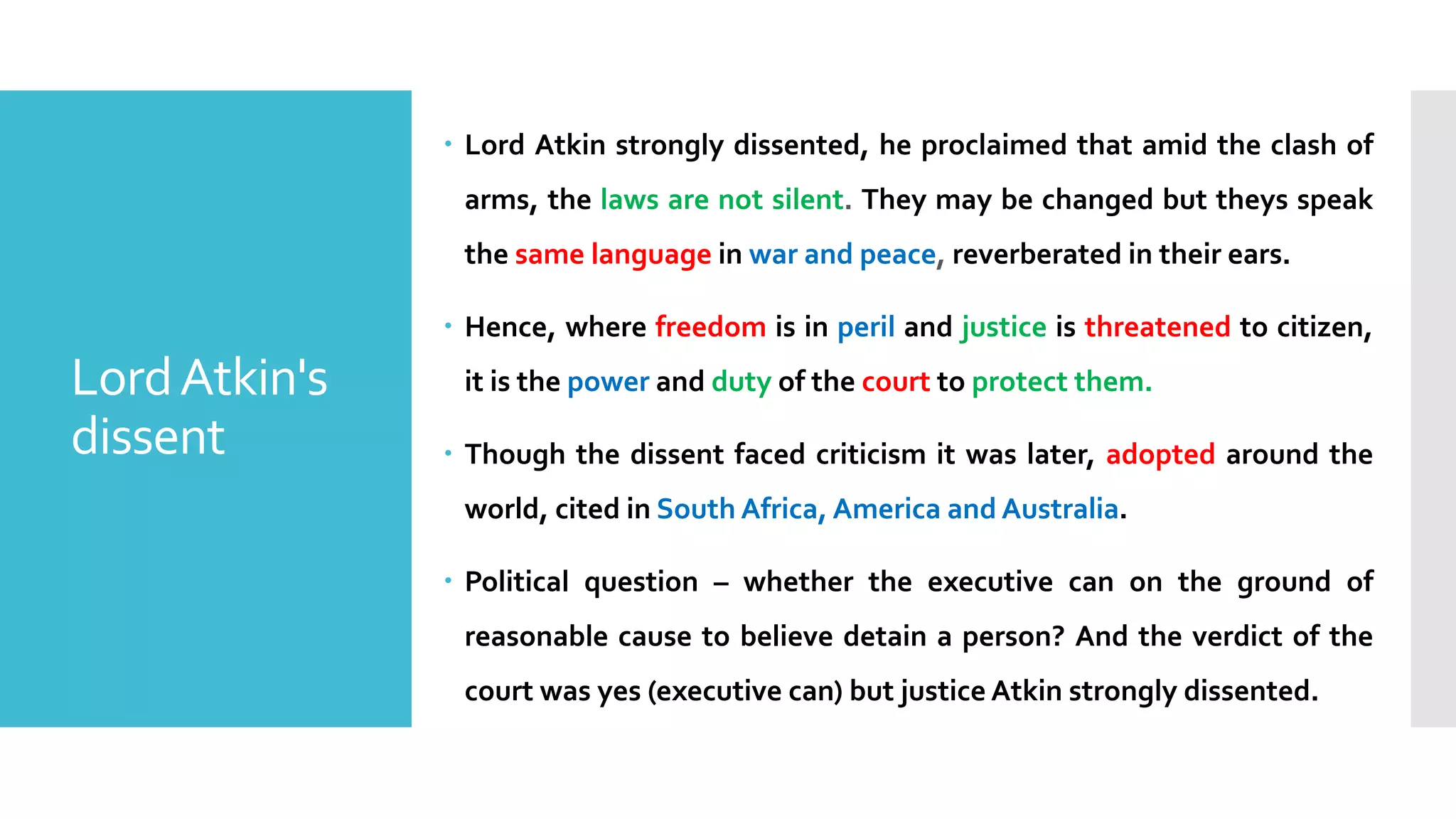 – Lord Atkin strongly dissented, he proclaimed that amid the clash of
arms, the laws are not silent. They may be changed but theys speak
the same language in war and peace, reverberated in their ears.
– Hence, where freedom is in peril and justice is threatened to citizen,
it is the power and duty of the court to protect them.
– Though the dissent faced criticism it was later, adopted around the
world, cited in South Africa, America and Australia.
– Political question – whether the executive can on the ground of
reasonable cause to believe detain a person? And the verdict of the
court was yes (executive can) but justice Atkin strongly dissented.
LordAtkin's
dissent
 