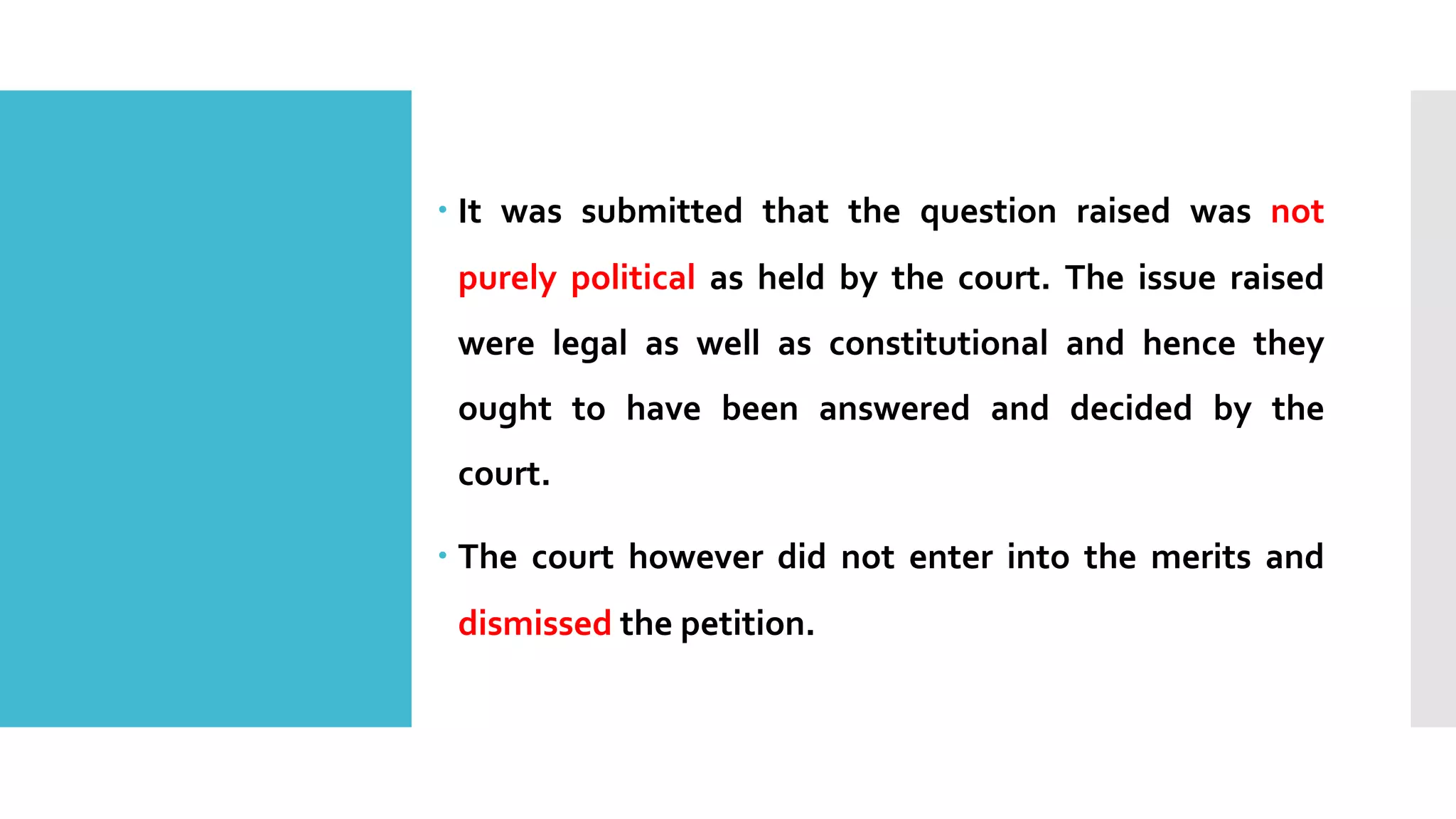 – It was submitted that the question raised was not
purely political as held by the court. The issue raised
were legal as well as constitutional and hence they
ought to have been answered and decided by the
court.
– The court however did not enter into the merits and
dismissed the petition.
 