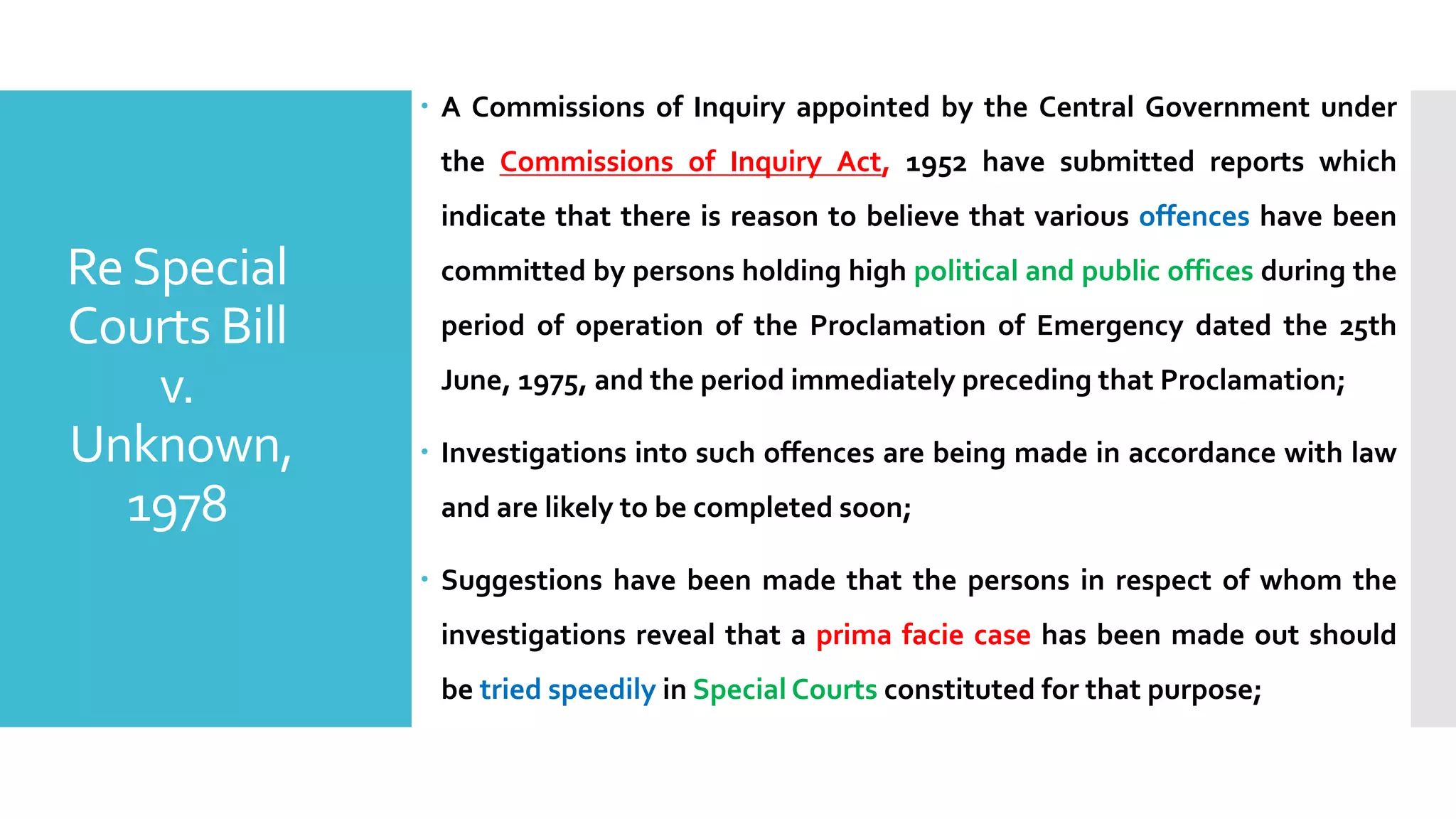– A Commissions of Inquiry appointed by the Central Government under
the Commissions of Inquiry Act, 1952 have submitted reports which
indicate that there is reason to believe that various offences have been
committed by persons holding high political and public offices during the
period of operation of the Proclamation of Emergency dated the 25th
June, 1975, and the period immediately preceding that Proclamation;
– Investigations into such offences are being made in accordance with law
and are likely to be completed soon;
– Suggestions have been made that the persons in respect of whom the
investigations reveal that a prima facie case has been made out should
be tried speedily in Special Courts constituted for that purpose;
ReSpecial
Courts Bill
v.
Unknown,
1978
 