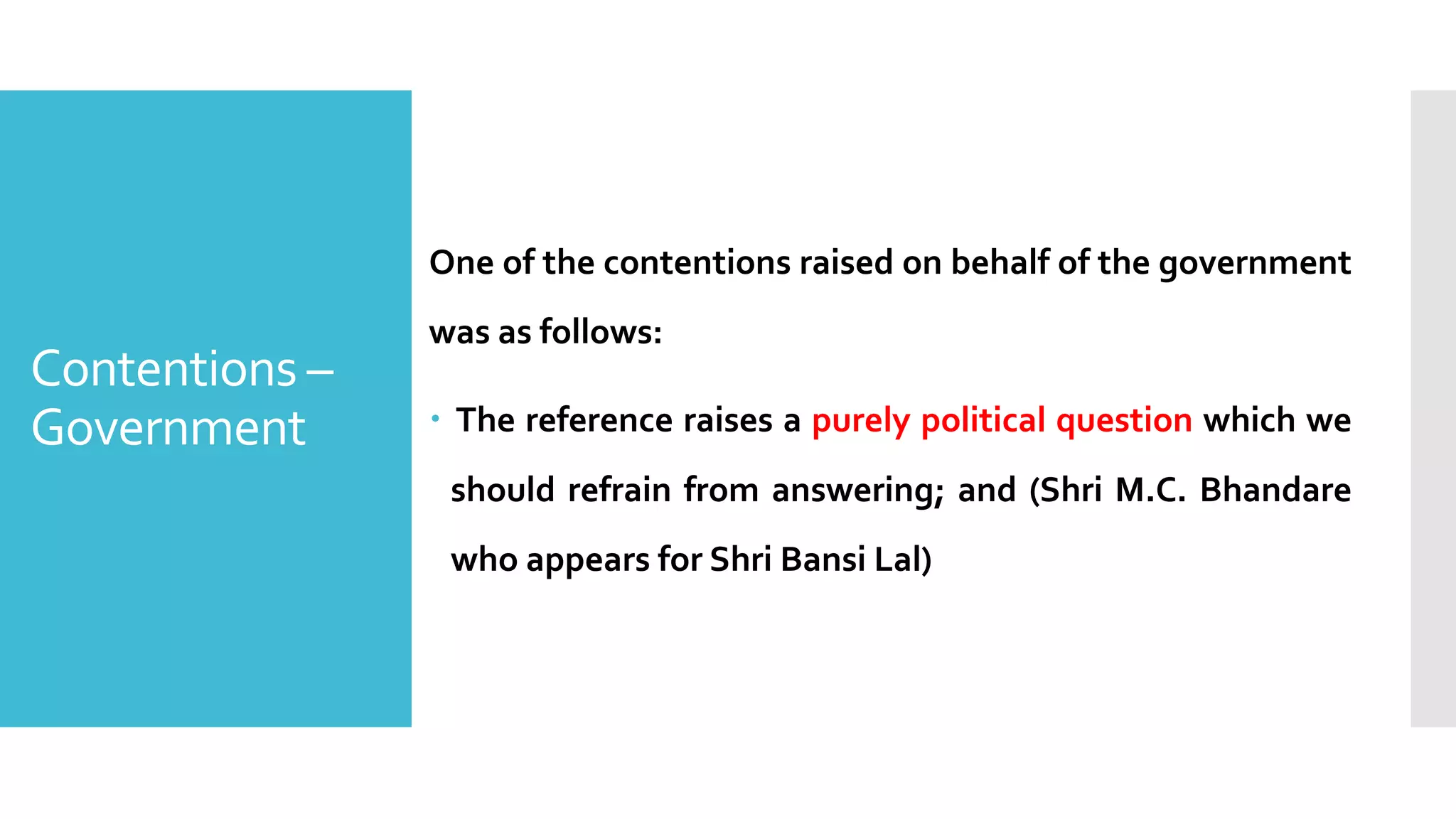 One of the contentions raised on behalf of the government
was as follows:
– The reference raises a purely political question which we
should refrain from answering; and (Shri M.C. Bhandare
who appears for Shri Bansi Lal)
Contentions –
Government
 