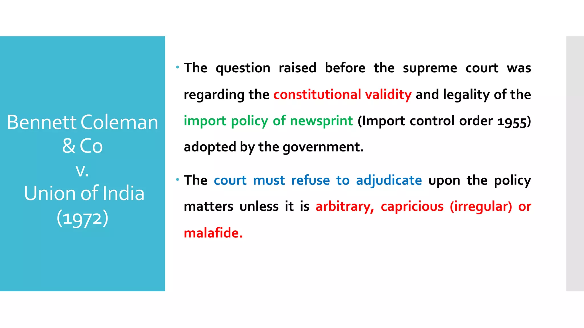 – The question raised before the supreme court was
regarding the constitutional validity and legality of the
import policy of newsprint (Import control order 1955)
adopted by the government.
– The court must refuse to adjudicate upon the policy
matters unless it is arbitrary, capricious (irregular) or
malafide.
BennettColeman
&Co
v.
Union of India
(1972)
 