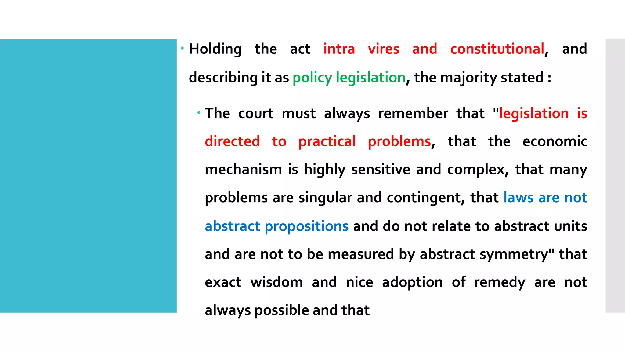 – Holding the act intra vires and constitutional, and
describing it as policy legislation, the majority stated :
– The court must always remember that "legislation is
directed to practical problems, that the economic
mechanism is highly sensitive and complex, that many
problems are singular and contingent, that laws are not
abstract propositions and do not relate to abstract units
and are not to be measured by abstract symmetry" that
exact wisdom and nice adoption of remedy are not
always possible and that
 