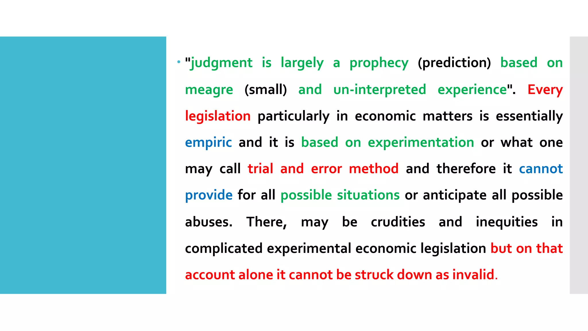 – "judgment is largely a prophecy (prediction) based on
meagre (small) and un-interpreted experience". Every
legislation particularly in economic matters is essentially
empiric and it is based on experimentation or what one
may call trial and error method and therefore it cannot
provide for all possible situations or anticipate all possible
abuses. There, may be crudities and inequities in
complicated experimental economic legislation but on that
account alone it cannot be struck down as invalid.
 