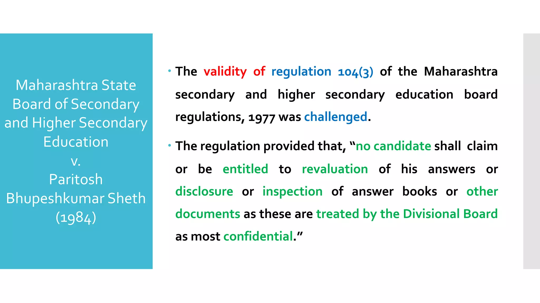 – The validity of regulation 104(3) of the Maharashtra
secondary and higher secondary education board
regulations, 1977 was challenged.
– The regulation provided that, “no candidate shall claim
or be entitled to revaluation of his answers or
disclosure or inspection of answer books or other
documents as these are treated by the Divisional Board
as most confidential.”
Maharashtra State
Board of Secondary
and Higher Secondary
Education
v.
Paritosh
Bhupeshkumar Sheth
(1984)
 