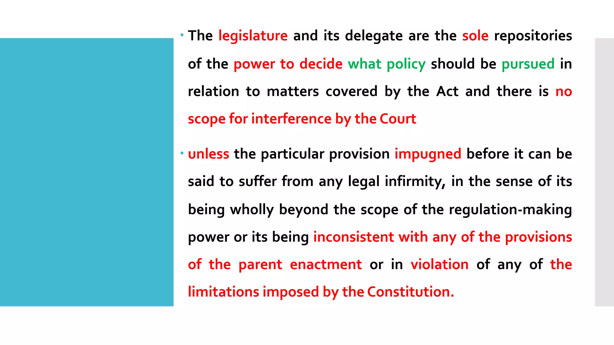 – The legislature and its delegate are the sole repositories
of the power to decide what policy should be pursued in
relation to matters covered by the Act and there is no
scope for interference by the Court
– unless the particular provision impugned before it can be
said to suffer from any legal infirmity, in the sense of its
being wholly beyond the scope of the regulation-making
power or its being inconsistent with any of the provisions
of the parent enactment or in violation of any of the
limitations imposed by the Constitution.
 
