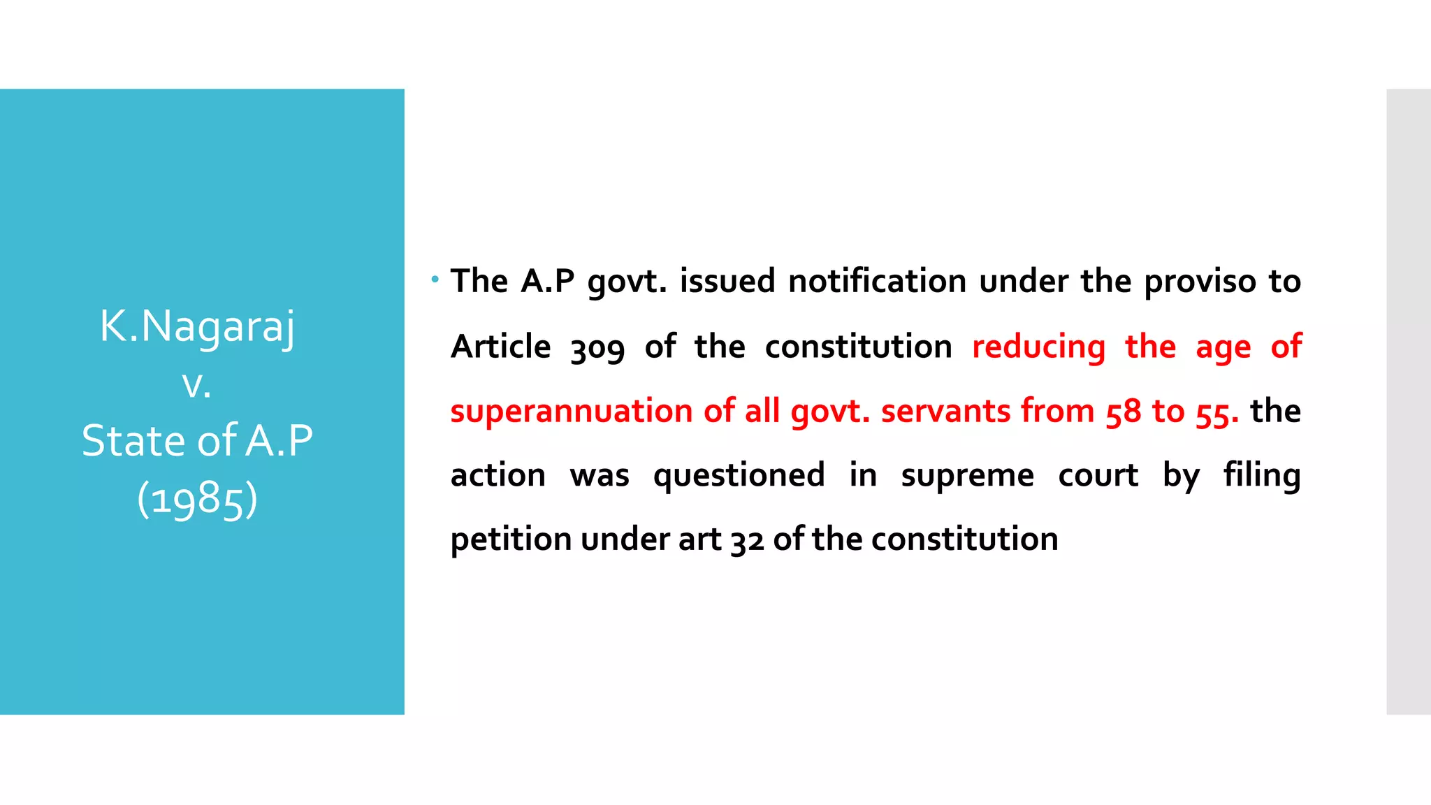 – The A.P govt. issued notification under the proviso to
Article 309 of the constitution reducing the age of
superannuation of all govt. servants from 58 to 55. the
action was questioned in supreme court by filing
petition under art 32 of the constitution
K.Nagaraj
v.
State of A.P
(1985)
 