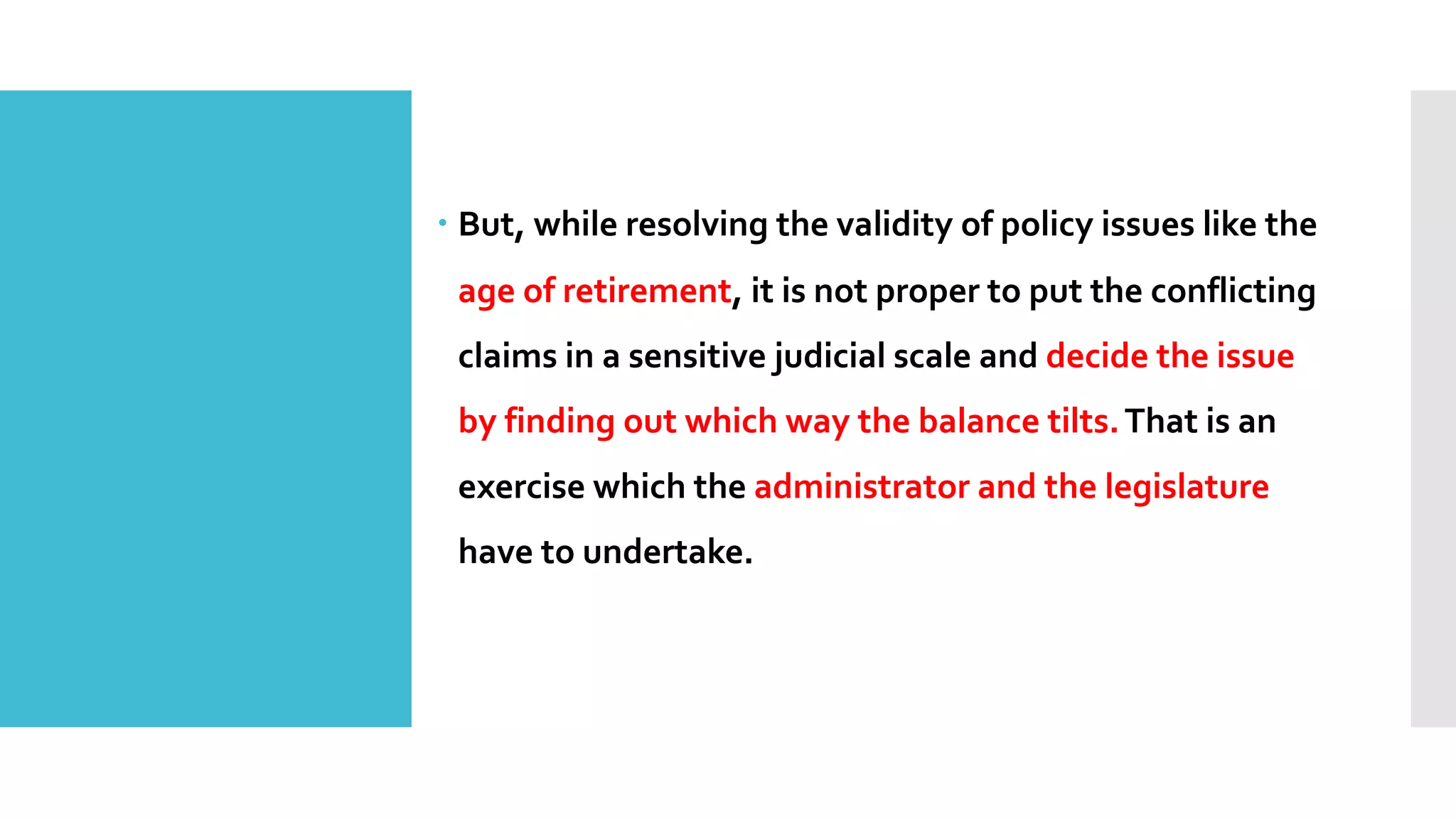 – But, while resolving the validity of policy issues like the
age of retirement, it is not proper to put the conflicting
claims in a sensitive judicial scale and decide the issue
by finding out which way the balance tilts.That is an
exercise which the administrator and the legislature
have to undertake.
 