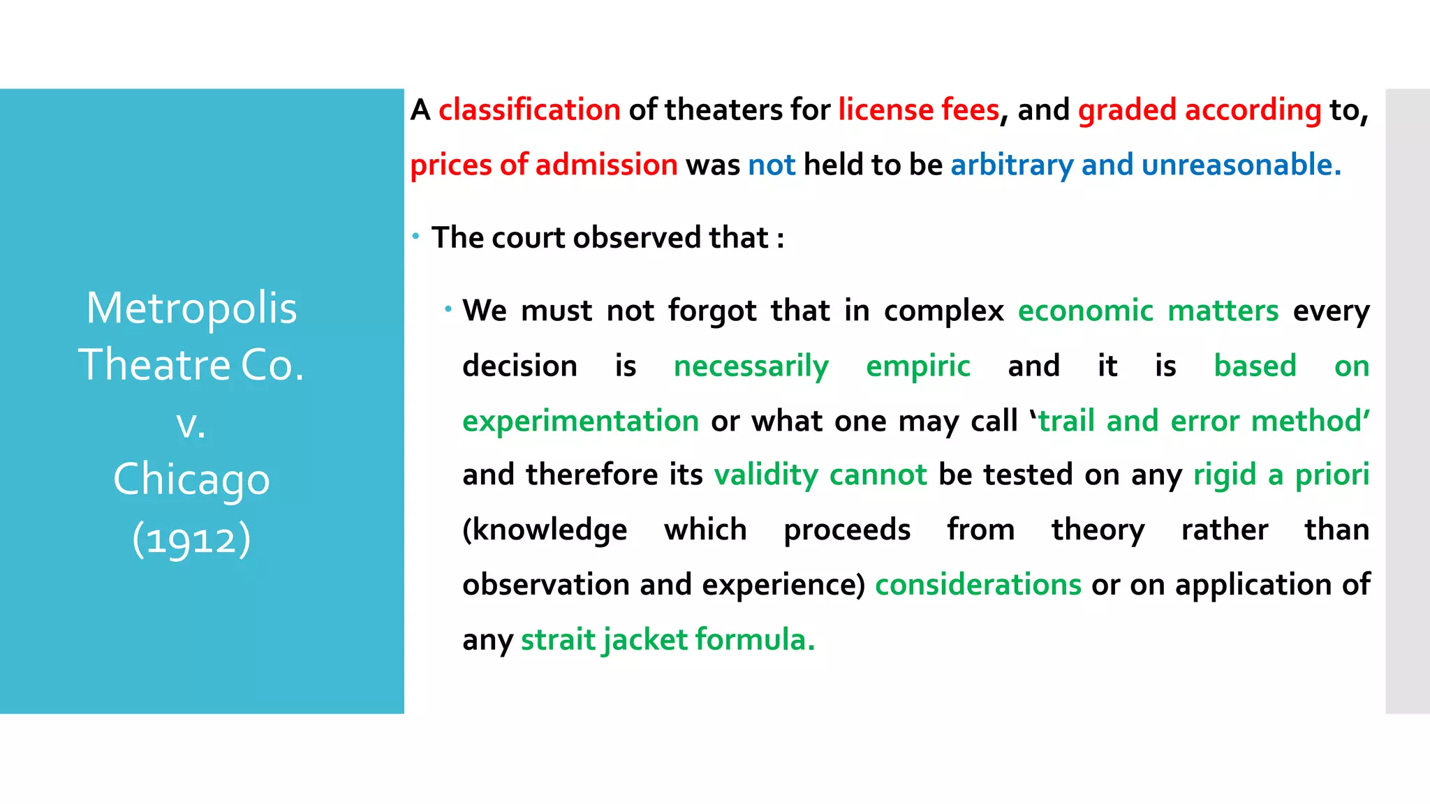 A classification of theaters for license fees, and graded according to,
prices of admission was not held to be arbitrary and unreasonable.
– The court observed that :
– We must not forgot that in complex economic matters every
decision is necessarily empiric and it is based on
experimentation or what one may call ‘trail and error method’
and therefore its validity cannot be tested on any rigid a priori
(knowledge which proceeds from theory rather than
observation and experience) considerations or on application of
any strait jacket formula.
Metropolis
Theatre Co.
v.
Chicago
(1912)
 