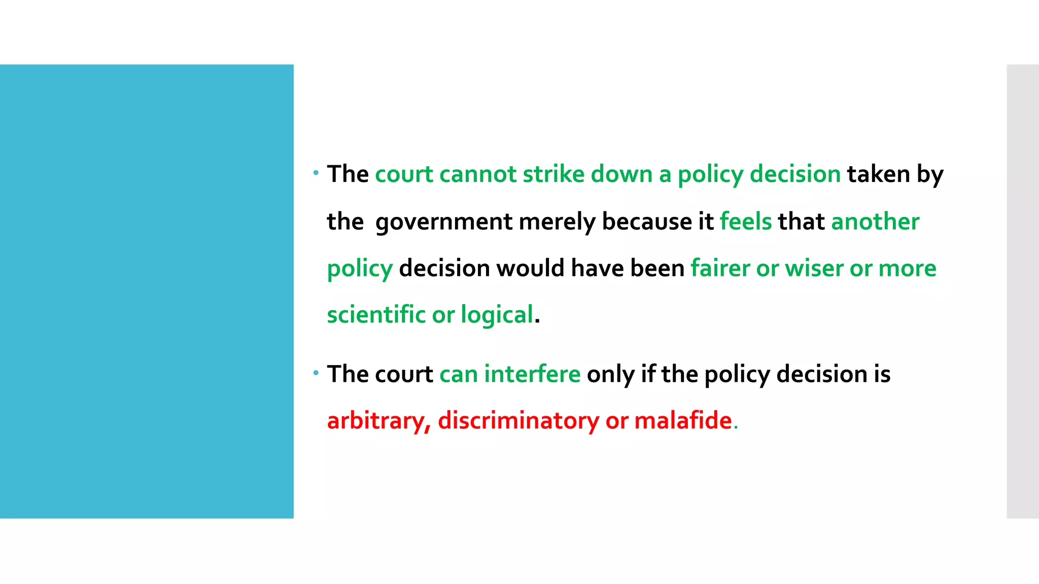 – The court cannot strike down a policy decision taken by
the government merely because it feels that another
policy decision would have been fairer or wiser or more
scientific or logical.
– The court can interfere only if the policy decision is
arbitrary, discriminatory or malafide.
 