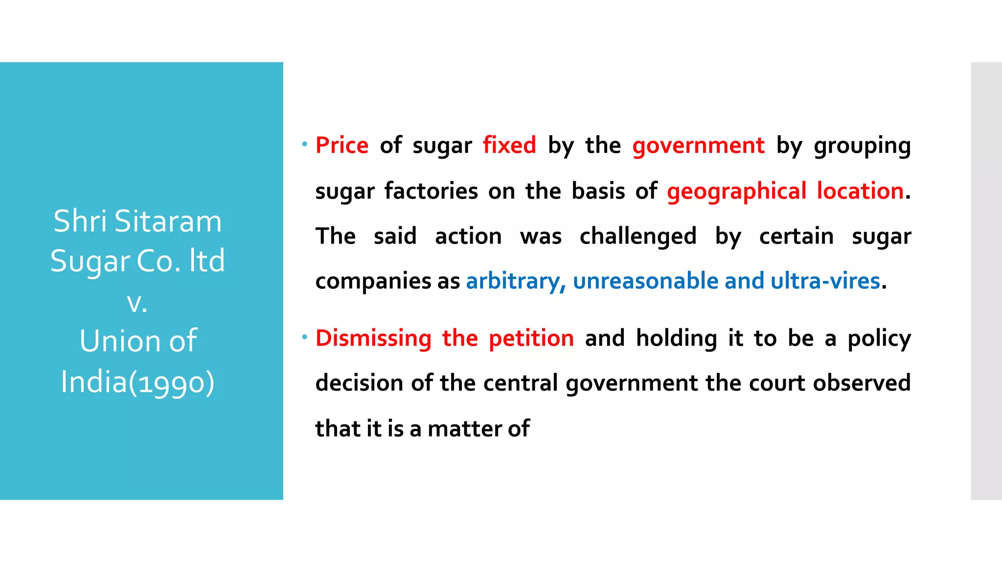 – Price of sugar fixed by the government by grouping
sugar factories on the basis of geographical location.
The said action was challenged by certain sugar
companies as arbitrary, unreasonable and ultra-vires.
– Dismissing the petition and holding it to be a policy
decision of the central government the court observed
that it is a matter of
Shri Sitaram
Sugar Co. ltd
v.
Union of
India(1990)
 