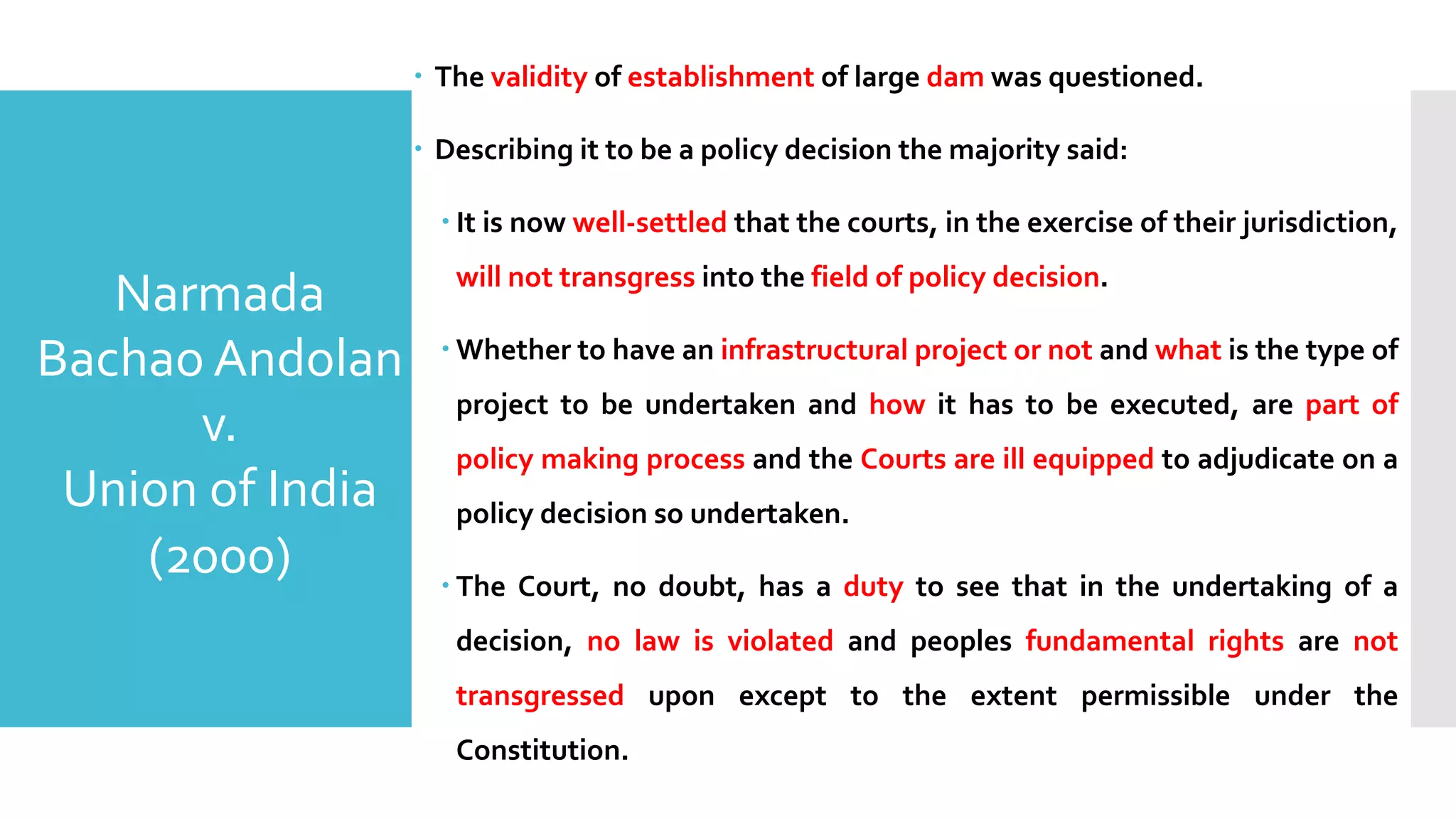 – The validity of establishment of large dam was questioned.
– Describing it to be a policy decision the majority said:
– It is now well-settled that the courts, in the exercise of their jurisdiction,
will not transgress into the field of policy decision.
– Whether to have an infrastructural project or not and what is the type of
project to be undertaken and how it has to be executed, are part of
policy making process and the Courts are ill equipped to adjudicate on a
policy decision so undertaken.
– The Court, no doubt, has a duty to see that in the undertaking of a
decision, no law is violated and peoples fundamental rights are not
transgressed upon except to the extent permissible under the
Constitution.
Narmada
Bachao Andolan
v.
Union of India
(2000)
 