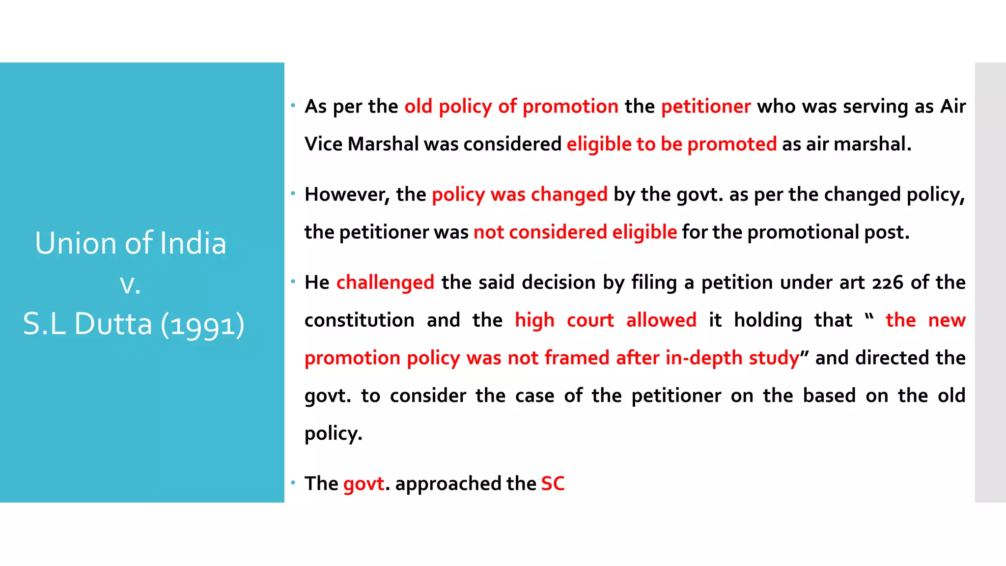 – As per the old policy of promotion the petitioner who was serving as Air
Vice Marshal was considered eligible to be promoted as air marshal.
– However, the policy was changed by the govt. as per the changed policy,
the petitioner was not considered eligible for the promotional post.
– He challenged the said decision by filing a petition under art 226 of the
constitution and the high court allowed it holding that “ the new
promotion policy was not framed after in-depth study” and directed the
govt. to consider the case of the petitioner on the based on the old
policy.
– The govt. approached the SC
Union of India
v.
S.L Dutta (1991)
 