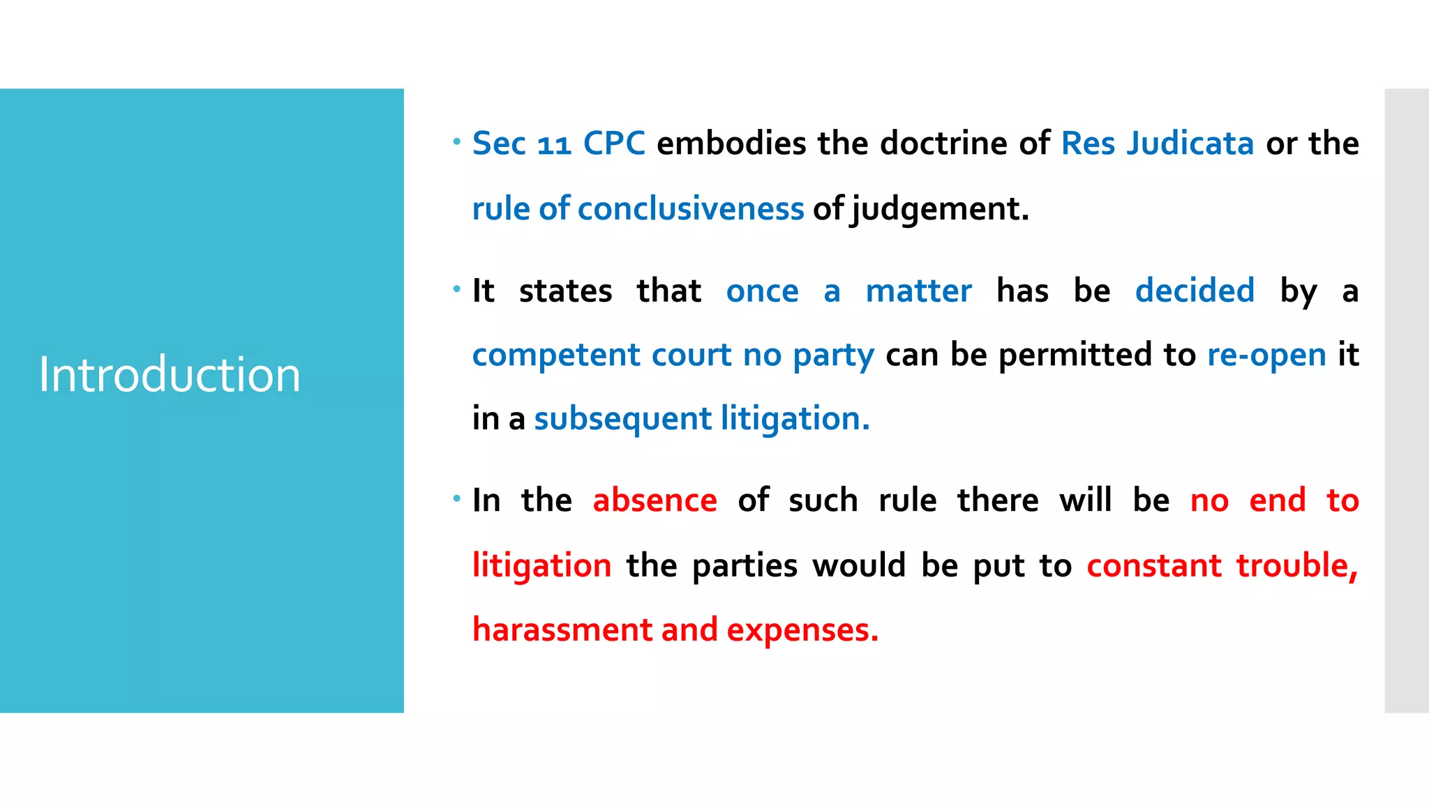 Introduction
– Sec 11 CPC embodies the doctrine of Res Judicata or the
rule of conclusiveness of judgement.
– It states that once a matter has be decided by a
competent court no party can be permitted to re-open it
in a subsequent litigation.
– In the absence of such rule there will be no end to
litigation the parties would be put to constant trouble,
harassment and expenses.
 