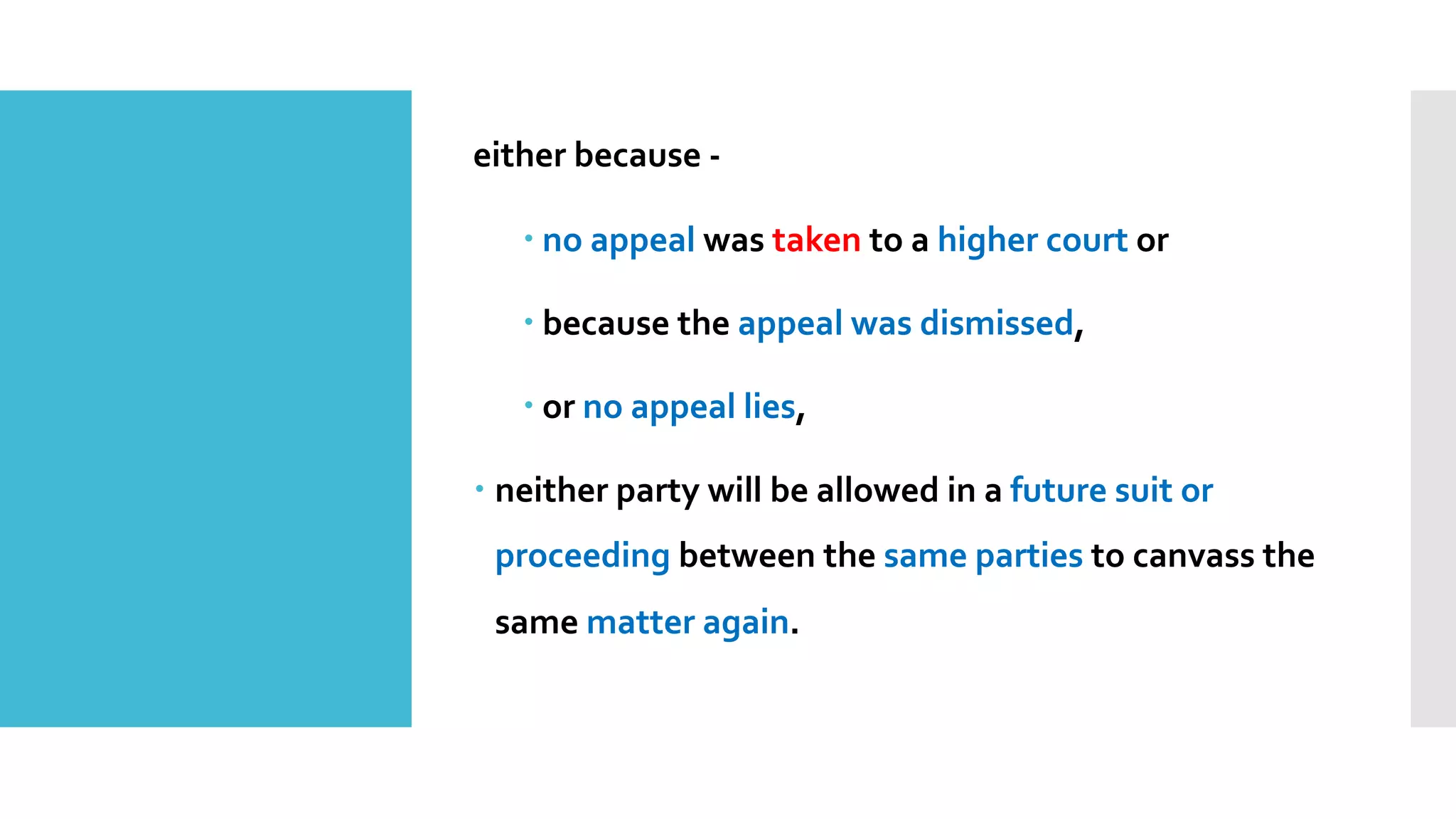 either because -
– no appeal was taken to a higher court or
– because the appeal was dismissed,
– or no appeal lies,
– neither party will be allowed in a future suit or
proceeding between the same parties to canvass the
same matter again.
 