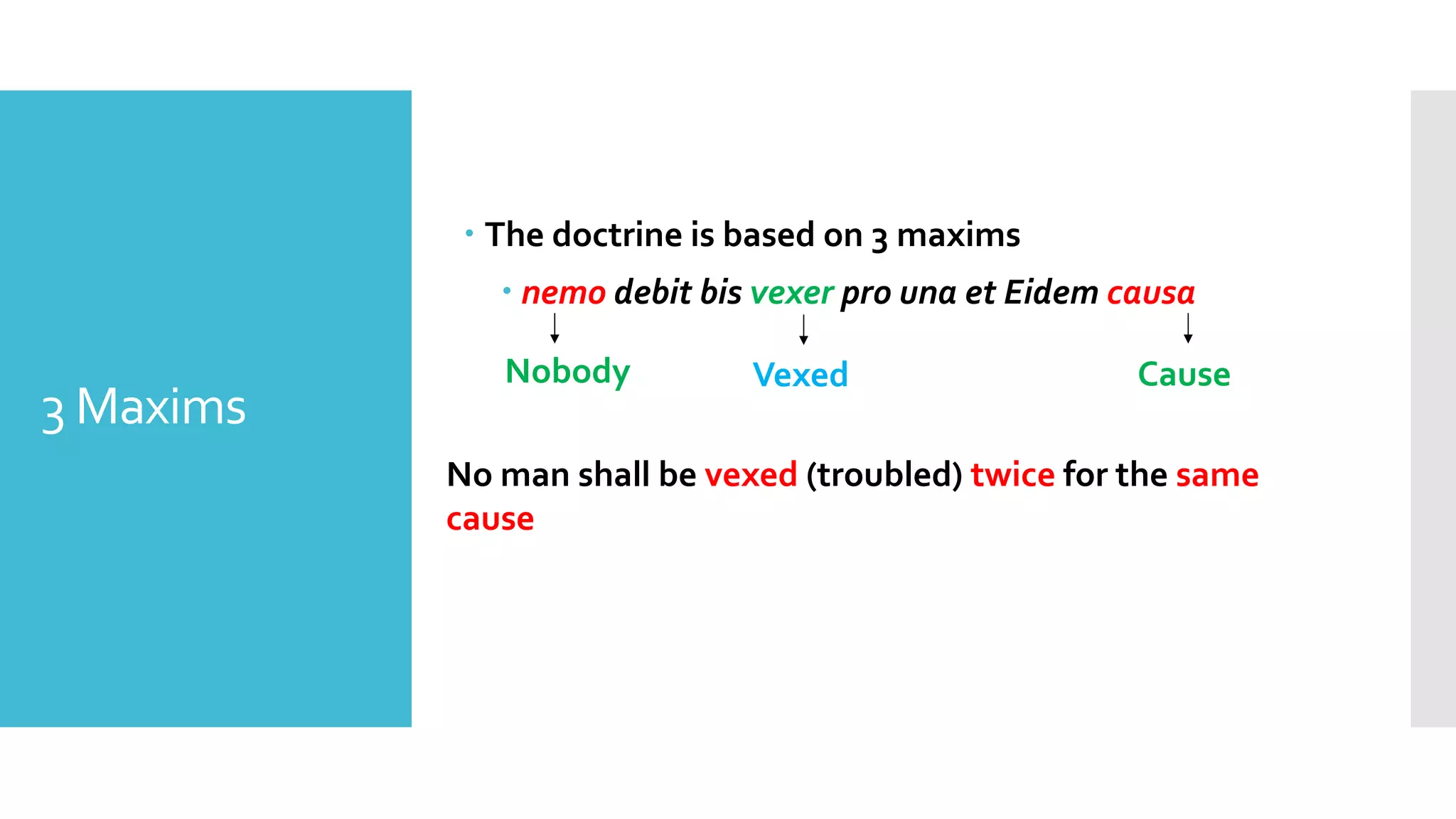 3 Maxims
– The doctrine is based on 3 maxims
– nemo debit bis vexer pro una et Eidem causa
Nobody Vexed Cause
No man shall be vexed (troubled) twice for the same
cause
 