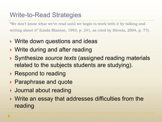 Write-to-Read Strategies“We don’t know what we’ve read until we begin to work with it by talking and writing about it” (Linda Blanton, 1993, p. 241, as cited by Hirvela, 2004, p. 77).Write down questions and ideasWrite during and after readingSynthesize source texts (assigned reading materials related to the subjects students are studying).Respond to readingParaphrase and quoteJournal about readingWrite an essay that addresses difficulties from the reading