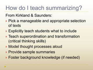 How do I teach summarizing?From Kirkland & Saunders:Pick a manageable and appropriate selection of textsExplicitly teach students what to includeTeach superordination and transformation (critical thinking skills)Model thought processes aloudProvide sample summaries Foster background knowledge (if needed)