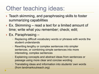 Other teaching ideas:Teach skimming, and paraphrasing skills to foster summarizing capabilitiesEx. Skimming – read a text for a limited amount of time; write what you remember; check; edit;Ex. Paraphrasing – Replacing difficult vocabulary words or phrases with words the student understandsRewriting lengthy or complex sentences into simpler sentences, or combining simple sentences into more interesting, complex sentencesExplaining concepts and abstract ideas from sentences or passage using more clear and concise wordingTranslating ideas and information into students’ own words (from landmarkoutreach.org)