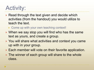 Activity:Read through the text given and decide which activities (from the handout) you would utilize to teach the text.Come up with your own teaching context!When we say stop you will find who has the same text as yours, and create a group.You will share what activities and context you came up with in your group.Each member will vote on their favorite application.The winner of each group will share to the whole class.