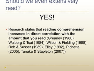 Should we even extensively read?YES!Research states that reading comprehension increases in direct correlation with the amount that you read (Greaney(1980), Walberg & Tsai (1984), Wilson & Fielding (1988), Rob & Susser (1989), Elley (1992), Pichette (2005), Tanaka & Stapleton (2007))