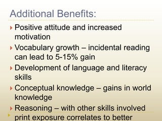 Additional Benefits:Positive attitude and increased motivationVocabulary growth – incidental reading can lead to 5-15% gainDevelopment of language and literacy skillsConceptual knowledge – gains in world knowledgeReasoning – with other skills involved print exposure correlates to better reasoning