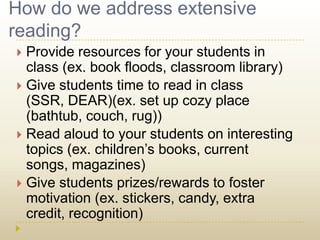 How do we address extensive reading?Provide resources for your students in class (ex. book floods, classroom library)Give students time to read in class (SSR, DEAR)(ex. set up cozy place (bathtub, couch, rug))Read aloud to your students on interesting topics (ex. children’s books, current songs, magazines) Give students prizes/rewards to foster motivation (ex. stickers, candy, extra credit, recognition) 