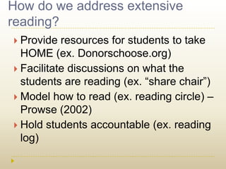 How do we address extensive reading? Provide resources for students to take HOME (ex. Donorschoose.org)Facilitate discussions on what the students are reading (ex. “share chair”)Model how to read (ex. reading circle) – Prowse (2002)Hold students accountable (ex. reading log)