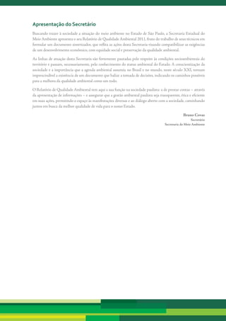 apresentação do secretário
Buscando	trazer	à	sociedade	a	situação	do	meio	ambiente	no	Estado	de	São	Paulo,	a	Secretaria	Estadual	do	
Meio	Ambiente	apresenta	o	seu	Relatório	de	Qualidade	Ambiental	2011,	fruto	do	trabalho	de	seus	técnicos	em	
formular	um	documento	sintetizador,	que	reflita	as	ações	desta	Secretaria	visando	compatibilizar	as	exigências	
de	um	desenvolvimento	econômico,	com	equidade	social	e	preservação	da	qualidade	ambiental.

As	linhas	de	atuação	desta	Secretaria	são	fortemente	pautadas	pelo	respeito	às	condições	socioambientais	do	
território	e	passam,	necessariamente,	pelo	conhecimento	do	status	ambiental	do	Estado.	A	conscientização	da	
sociedade	e	a	importância	que	a	agenda	ambiental	assumiu	no	Brasil	e	no	mundo,	neste	século	XXI,	tornam	
imprescindível	a	existência	de	um	documento	que	balize	a	tomada	de	decisões,	indicando	os	caminhos	possíveis	
para	a	melhora	da	qualidade	ambiental	como	um	todo.

O	Relatório	de	Qualidade	Ambiental	tem	aqui	a	sua	função	na	sociedade	paulista:	a	de	prestar	contas	–	através	
da	apresentação	de	informações	–	e	assegurar	que	a	gestão	ambiental	paulista	seja	transparente,	ética	e	eficiente	
em	suas	ações,	permitindo	o	espaço	às	manifestações	diversas	e	ao	diálogo	aberto	com	a	sociedade,	caminhando	
juntos	em	busca	da	melhor	qualidade	de	vida	para	o	nosso	Estado.

                                                                                                   Bruno Covas
                                                                                                         Secretário
                                                                                       Secretaria do Meio Ambiente
 