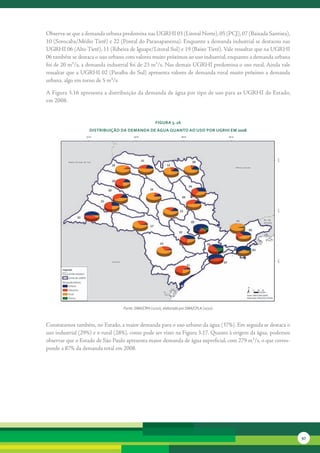 Observa-se	que	a	demanda	urbana	predomina	nas	UGRHI	03	(Litoral	Norte),	05	(PCJ),	07	(Baixada	Santista),	
10	(Sorocaba/Médio	Tietê)	e	22	(Pontal	do	Paranapanema).	Enquanto	a	demanda	industrial	se	destacou	nas	
UGRHI	06	(Alto	Tietê),	11	(Ribeira	de	Iguape/Litoral	Sul)	e	19	(Baixo	Tietê).	Vale	ressaltar	que	na	UGRHI	
06	também	se	destaca	o	uso	urbano	com	valores	muito	próximos	ao	uso	industrial,	enquanto	a	demanda	urbana	
foi	de	20	m³/s,	a	demanda	industrial	foi	de	23	m³/s.	Nas	demais	UGRHI	predomina	o	uso	rural.	Ainda	vale	
ressaltar	que	a	UGRHI	02	(Paraíba	do	Sul)	apresenta	valores	de	demanda	rural	muito	próximo	a	demanda	
urbana,	algo	em	torno	de	5	m³/s.

A	Figura	3.16	apresenta	a	distribuição	da	demanda	de	água	por	tipo	de	uso	para	as	UGRHI	do	Estado,	
em	2008.


                                                   FiGura 3. 16
                  distribuição da deManda de áGua Quanto ao uso Por uGrHi eM 2008




                                 Fonte: SMA/CRHi (2010), elaborado por SMA/CPLA (2010)


Constatamos	também,	no	Estado,	a	maior	demanda	para	o	uso	urbano	da	água	(37%).	Em	seguida	se	destaca	o	
uso	industrial	(29%)	e	o	rural	(28%),	como	pode	ser	visto	na	Figura	3.17.	Quanto	à	origem	da	água,	podemos	
observar	que	o	Estado	de	São	Paulo	apresenta	maior	demanda	de	água	superficial,	com	279	m³/s,	o	que	corres-
ponde	a	87%	da	demanda	total	em	2008.	




                                                                                                              97
 