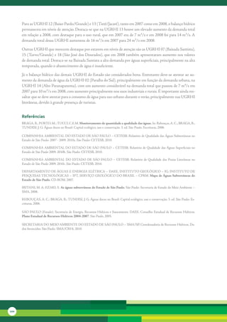 Para	as	UGRHI	12	(Baixo	Pardo/Grande)	e	13	(Tietê/Jacaré),	tanto	em	2007	como	em	2008,	o	balanço	hídrico	
      permaneceu	em	níveis	de	atenção.	Destaca-se	que	na	UGRHI	13	houve	um	elevado	aumento	da	demanda	total	
      em	relação	a	2008,	com	destaque	para	o	uso	rural,	que	em	2007	era	de	7	m³/s	e	em	2008	foi	para	14	m³/s.	A	
      demanda	total	dessa	UGRHI	aumentou	de	16	m³/s	em	2007	para	24	m³/s	em	2008.	

      Outras	UGRHI	que	merecem	destaque	por	estarem	em	níveis	de	atenção	são	as	UGRHI	07	(Baixada	Santista),	
      15	(Turvo/Grande)	e	18	(São	José	dos	Dourados),	que	em	2008	também	apresentaram	aumento	nos	valores	
      de	demanda	total.	Destaca-se	na	Baixada	Santista	a	alta	demanda	por	águas	superficiais,	principalmente	na	alta	
      temporada,	quando	o	abastecimento	de	água	é	insuficiente.

      Já	o	balanço	hídrico	das	demais	UGRHI	do	Estado	são	considerados	bons.	Entretanto	deve-se	atentar	ao	au-
      mento	da	demanda	de	água	da	UGRHI	02	(Paraíba	do	Sul),	principalmente	em	função	da	demanda	urbana,	na	
      UGRHI	14	(Alto	Paranapanema),	com	um	aumento	considerável	na	demanda	total	que	passou	de	7	m³/s	em	         	
      2007	para	10	m³/s	em	2008,	com	aumento	principalmente	nos	usos	industriais	e	rurais.	É	importante	ainda	res-
      saltar	que	se	deve	atentar	para	o	consumo	de	água	para	uso	urbano	durante	o	verão,	principalmente	nas	UGRHI	
      litorâneas,	devido	à	grande	presença	de	turistas.


      referências
      BRAGA,	B.;	PORTO,	M.;	TUCCI,	C.E.M.	Monitoramento de quantidade e qualidade das águas.	In:	Rebouças,	A.	C.;	BRAGA,	B.;	
      TUNDISI,	J.	G.	Águas	doces	no	Brasil:	Capital	ecológico,	uso	e	conservação.	3.	ed.	São	Paulo:	Escrituras,	2006.	

      COMPANHIA	AMBIENTAL	DO	ESTADO	DE	SÃO	PAULO	–	CETESB.	Relatório	de	Qualidade	das	Águas	Subterrâneas	no	
      Estado	de	São	Paulo:	2007	-	2009.	2010a.	São	Paulo:	CETESB,	2010.

      COMPANHIA	AMBIENTAL	DO	ESTADO	DE	SÃO	PAULO	–	CETESB.	Relatório	de	Qualidade	das	Águas	Superficiais	no	
      Estado	de	São	Paulo	2009.	2010b.	São	Paulo:	CETESB,	2010.

      COMPANHIA	AMBIENTAL	 DO	 ESTADO	 DE	 SÃO	 PAULO	 –	 CETESB.	 Relatório	 de	 Qualidade	 das	 Praias	 Litorâneas	 no	
      Estado	de	São	Paulo	2009.	2010c.	São	Paulo:	CETESB,	2010.

      DEPARTAMENTO	DE	ÁGUAS	E	ENERGIA	ELÉTRICA	–	DAEE,	INSTITUTO	GEOLÓGICO	–	IG,	INSTITUTO	DE	
      PESQUISAS	TECNOLÓGICAS	–	IPT,	SERVIÇO	GEOLÓGICO	DO	BRASIL	–	CPRM.	Mapa de Águas Subterrâneas do
      Estado de São Paulo.	CD-ROM.	2007.

      IRITANI,	M.	A;	EZAKI,	S.	As águas subterrâneas do Estado de São Paulo.	São	Paulo:	Secretaria	de	Estado	do	Meio	Ambiente	–	
      SMA,	2008.

      REBOUÇAS,	A.	C.;	BRAGA,	B.;	TUNDISI,	J.	G.	Águas	doces	no	Brasil:	Capital	ecológico,	uso	e	conservação.	3.	ed.	São	Paulo:	Es-
      crituras,	2006.	

      SÃO	PAULO	(Estado).	Secretaria	de	Energia,	Recursos	Hídricos	e	Saneamento.	DAEE.	Conselho	Estadual	de	Recursos	Hídricos.	
      Plano Estadual de Recursos Hídricos 2004-2007.	São	Paulo,	2005.

      SECRETARIA	DO	MEIO	AMBIENTE	DO	ESTADO	DE	SÃO	PAULO	–	SMA/SP.	Coordenadoria	de	Recursos	Hídricos.	Da-
      dos	fornecidos.	São	Paulo:	SMA/CRHi,	2010.




100
 