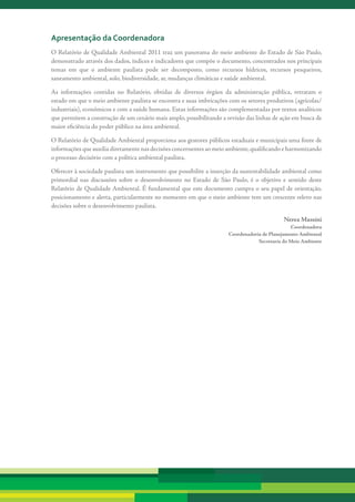 apresentação da coordenadora
O Relatório de Qualidade Ambiental 2011 traz um panorama do meio ambiente do Estado de São Paulo,
demonstrado através dos dados, índices e indicadores que compõe o documento, concentrados nos principais
temas em que o ambiente paulista pode ser decomposto, como recursos hídricos, recursos pesqueiros,
saneamento ambiental, solo, biodiversidade, ar, mudanças climáticas e saúde ambiental.

As informações contidas no Relatório, obtidas de diversos órgãos da administração pública, retratam o
estado em que o meio ambiente paulista se encontra e suas imbricações com os setores produtivos (agrícolas/
industriais), econômicos e com a saúde humana. Estas informações são complementadas por textos analíticos
que permitem a construção de um cenário mais amplo, possibilitando a revisão das linhas de ação em busca de
maior eficiência do poder público na área ambiental.

O Relatório de Qualidade Ambiental proporciona aos gestores públicos estaduais e municipais uma fonte de
informações que auxilia diretamente nas decisões concernentes ao meio ambiente, qualificando e harmonizando
o processo decisório com a política ambiental paulista.

Oferecer à sociedade paulista um instrumento que possibilite a inserção da sustentabilidade ambiental como
primordial nas discussões sobre o desenvolvimento no Estado de São Paulo, é o objetivo e sentido deste
Relatório de Qualidade Ambiental. É fundamental que este documento cumpra o seu papel de orientação,
posicionamento e alerta, particularmente no momento em que o meio ambiente tem um crescente relevo nas
decisões sobre o desenvolvimento paulista.

                                                                                             Nerea Massini
                                                                                                Coordenadora
                                                                      Coordenadoria de Planejamento Ambiental
                                                                                  Secretaria do Meio Ambiente
 